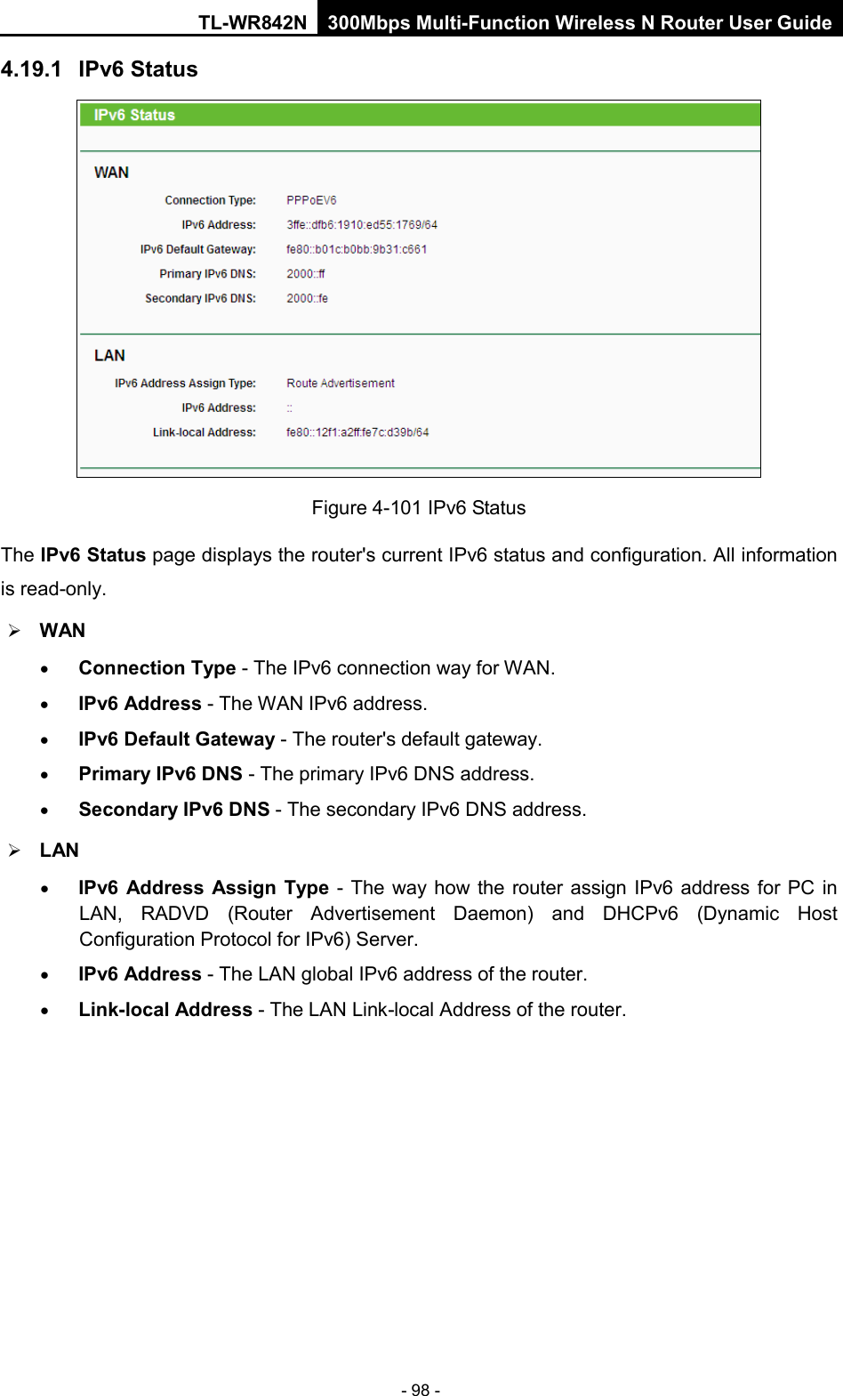 TL-WR842N 300Mbps Multi-Function Wireless N Router User Guide  - 98 - 4.19.1 IPv6 Status  Figure 4-101 IPv6 Status The IPv6 Status page displays the router&apos;s current IPv6 status and configuration. All information is read-only.    WAN   • Connection Type - The IPv6 connection way for WAN. • IPv6 Address - The WAN IPv6 address. • IPv6 Default Gateway - The router&apos;s default gateway. • Primary IPv6 DNS - The primary IPv6 DNS address. • Secondary IPv6 DNS - The secondary IPv6 DNS address.  LAN • IPv6 Address Assign Type  - The way how the router assign IPv6 address for PC in LAN, RADVD (Router Advertisement Daemon) and DHCPv6 (Dynamic Host Configuration Protocol for IPv6) Server. • IPv6 Address - The LAN global IPv6 address of the router. • Link-local Address - The LAN Link-local Address of the router. 