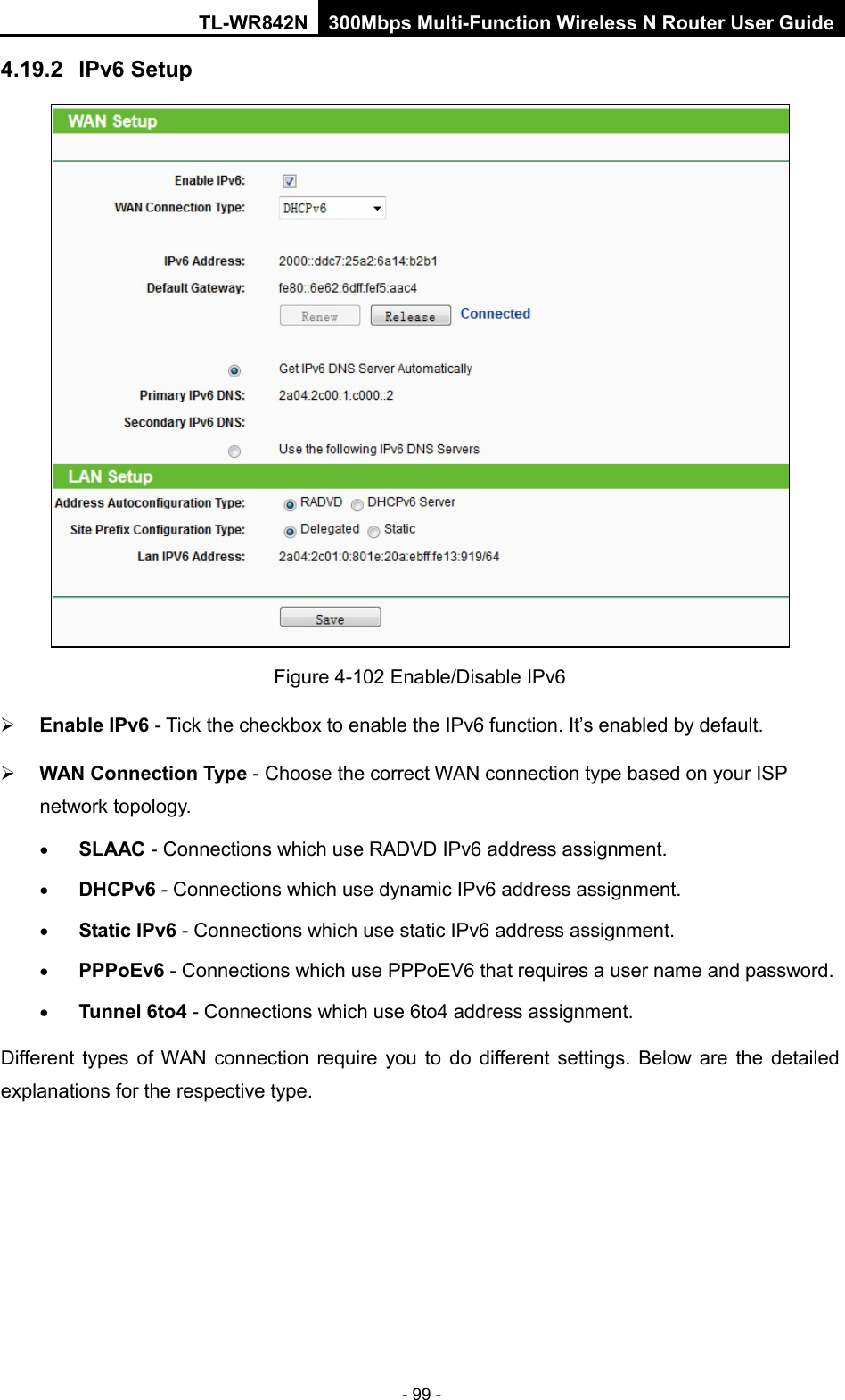 TL-WR842N 300Mbps Multi-Function Wireless N Router User Guide  - 99 - 4.19.2 IPv6 Setup  Figure 4-102 Enable/Disable IPv6  Enable IPv6 - Tick the checkbox to enable the IPv6 function. It’s enabled by default.  WAN Connection Type - Choose the correct WAN connection type based on your ISP network topology. • SLAAC - Connections which use RADVD IPv6 address assignment. • DHCPv6 - Connections which use dynamic IPv6 address assignment.   • Static IPv6 - Connections which use static IPv6 address assignment.   • PPPoEv6 - Connections which use PPPoEV6 that requires a user name and password.   • Tunnel 6to4 - Connections which use 6to4 address assignment. Different types of WAN connection require you to do different settings. Below are the detailed explanations for the respective type. 