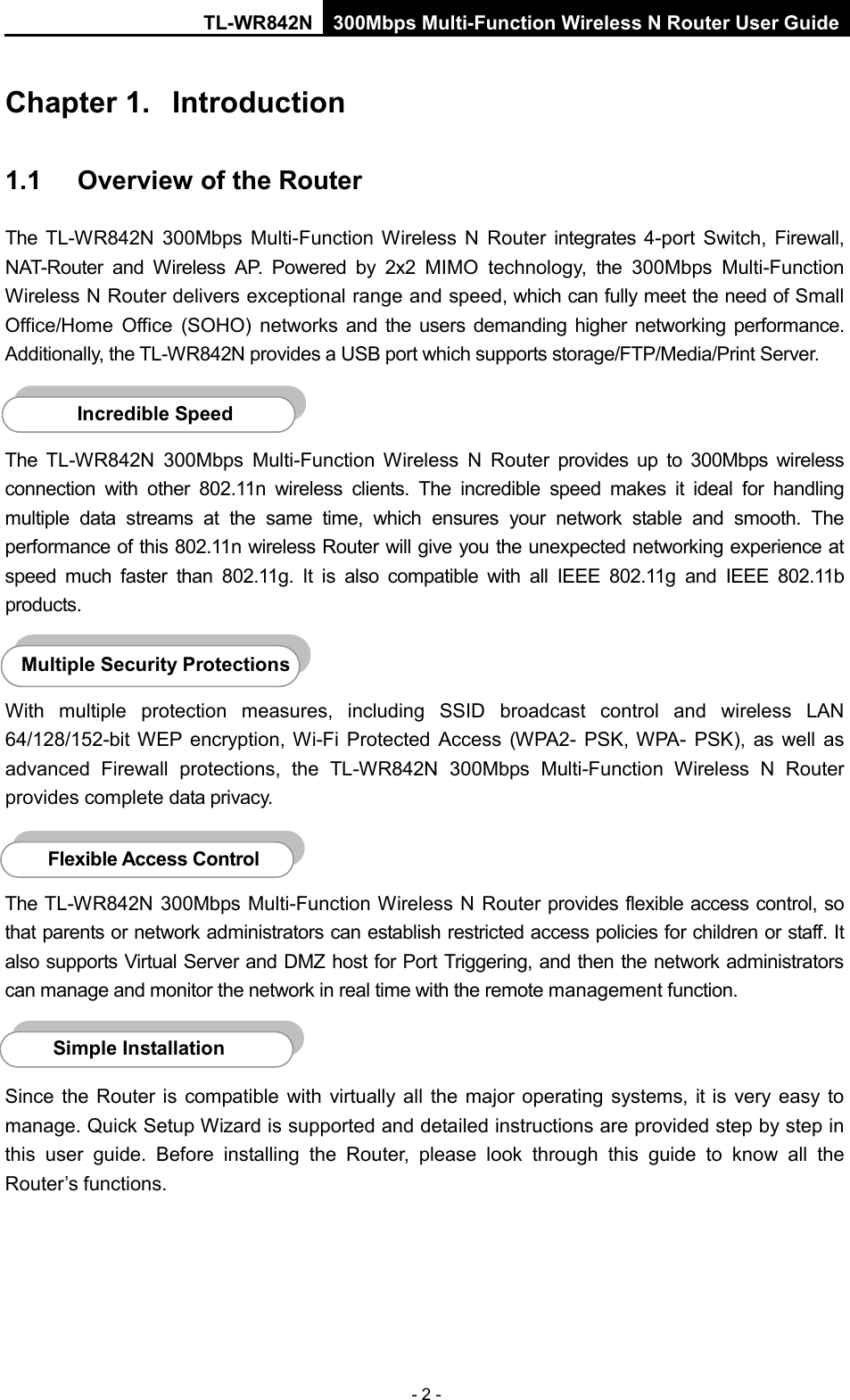 TL-WR842N 300Mbps Multi-Function Wireless N Router User Guide  - 2 - Chapter 1.  Introduction 1.1  Overview of the Router The TL-WR842N 300Mbps Multi-Function Wireless N Router integrates  4-port Switch, Firewall, NAT-Router and Wireless AP. Powered by  2x2  MIMO technology,  the 300Mbps Multi-Function Wireless N Router delivers exceptional range and speed, which can fully meet the need of Small Office/Home Office (SOHO) networks and the users demanding higher networking performance. Additionally, the TL-WR842N provides a USB port which supports storage/FTP/Media/Print Server.  The  TL-WR842N 300Mbps Multi-Function Wireless N Router provides up to 300Mbps wireless connection with other 802.11n wireless clients. The incredible speed makes it ideal for handling multiple data streams at the same time, which ensures your network stable and smooth. The performance of this 802.11n wireless Router will give you the unexpected networking experience at speed much faster than 802.11g.  It is also  compatible with all IEEE 802.11g and IEEE 802.11b products.  With multiple protection measures, including SSID broadcast control and wireless LAN 64/128/152-bit WEP encryption,  Wi-Fi Protected Access (WPA2- PSK, WPA-  PSK), as well as advanced Firewall protections, the TL-WR842N 300Mbps Multi-Function Wireless N Router provides complete data privacy.    The TL-WR842N 300Mbps Multi-Function Wireless N Router provides flexible access control, so that parents or network administrators can establish restricted access policies for children or staff. It also supports Virtual Server and DMZ host for Port Triggering, and then the network administrators can manage and monitor the network in real time with the remote management function.    Since the Router is compatible with virtually all the major operating systems, it  is  very  easy to manage. Quick Setup Wizard is supported and detailed instructions are provided step by step in this user guide. Before installing the Router, please look through this guide to know all the Router’s functions.   Simple Installation Flexible Access Control  Multiple Security Protections Incredible Speed  
