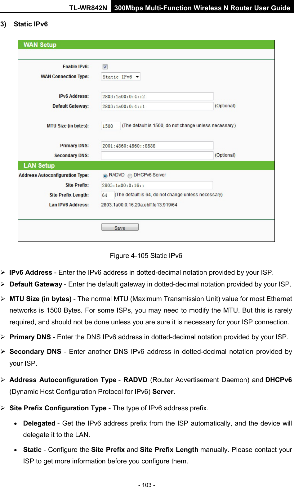 TL-WR842N 300Mbps Multi-Function Wireless N Router User Guide  - 103 - 3) Static IPv6  Figure 4-105 Static IPv6  IPv6 Address - Enter the IPv6 address in dotted-decimal notation provided by your ISP.  Default Gateway - Enter the default gateway in dotted-decimal notation provided by your ISP.  MTU Size (in bytes) - The normal MTU (Maximum Transmission Unit) value for most Ethernet networks is 1500 Bytes. For some ISPs, you may need to modify the MTU. But this is rarely required, and should not be done unless you are sure it is necessary for your ISP connection.  Primary DNS - Enter the DNS IPv6 address in dotted-decimal notation provided by your ISP.  Secondary DNS - Enter another DNS IPv6 address in dotted-decimal notation provided by your ISP.  Address Autoconfiguration Type - RADVD (Router Advertisement Daemon) and DHCPv6 (Dynamic Host Configuration Protocol for IPv6) Server.  Site Prefix Configuration Type - The type of IPv6 address prefix. • Delegated - Get the IPv6 address prefix from the ISP automatically, and the device will delegate it to the LAN. • Static - Configure the Site Prefix and Site Prefix Length manually. Please contact your ISP to get more information before you configure them. 