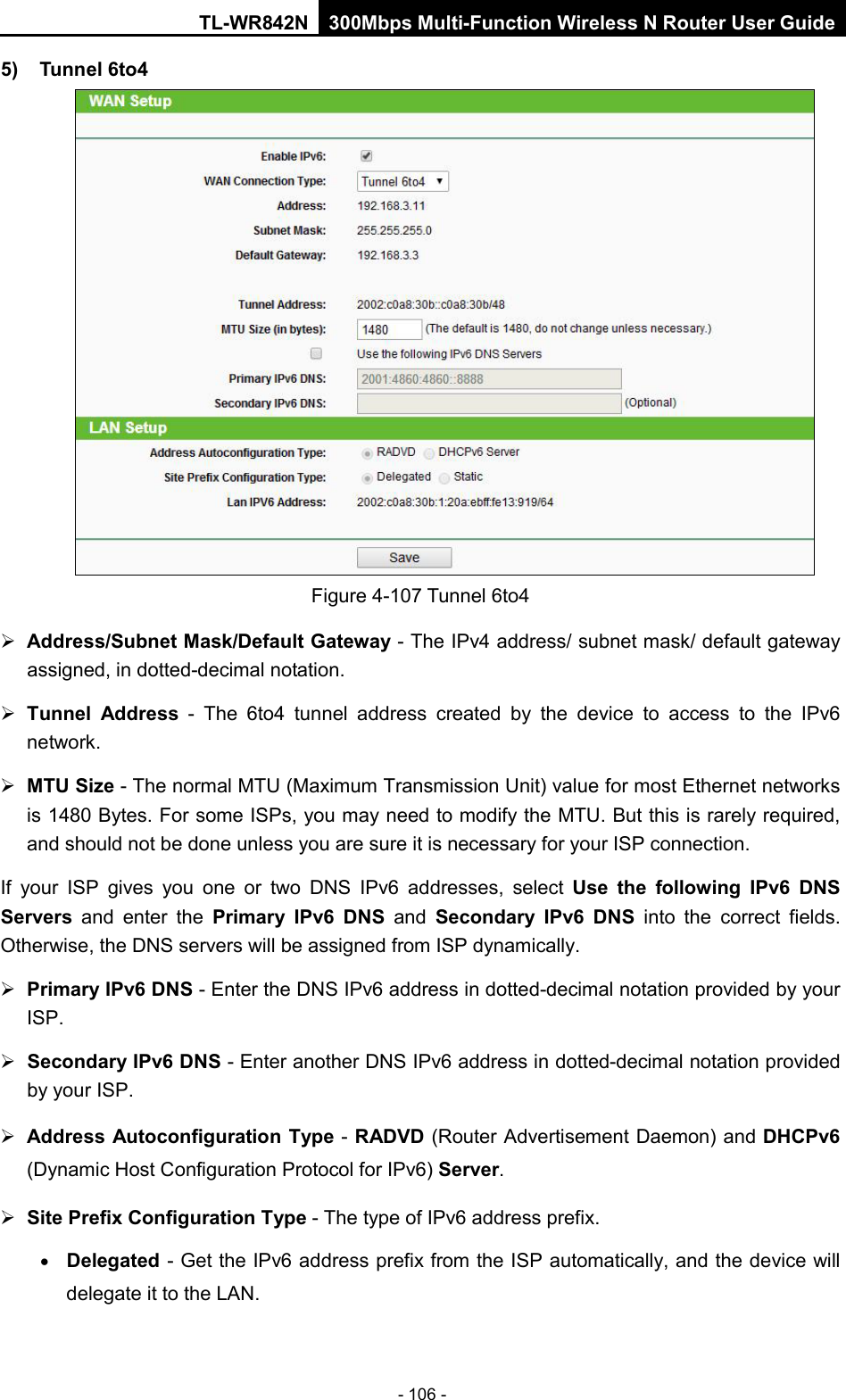 TL-WR842N 300Mbps Multi-Function Wireless N Router User Guide  - 106 - 5) Tunnel 6to4   Figure 4-107 Tunnel 6to4  Address/Subnet Mask/Default Gateway - The IPv4 address/ subnet mask/ default gateway assigned, in dotted-decimal notation.  Tunnel Address - The 6to4 tunnel address created by the device to access to the IPv6 network.  MTU Size - The normal MTU (Maximum Transmission Unit) value for most Ethernet networks is 1480 Bytes. For some ISPs, you may need to modify the MTU. But this is rarely required, and should not be done unless you are sure it is necessary for your ISP connection. If your ISP gives you one or two DNS IPv6 addresses, select Use the following IPv6 DNS Servers and enter the Primary IPv6 DNS and  Secondary IPv6 DNS into the correct fields. Otherwise, the DNS servers will be assigned from ISP dynamically.  Primary IPv6 DNS - Enter the DNS IPv6 address in dotted-decimal notation provided by your ISP.  Secondary IPv6 DNS - Enter another DNS IPv6 address in dotted-decimal notation provided by your ISP.  Address Autoconfiguration Type - RADVD (Router Advertisement Daemon) and DHCPv6 (Dynamic Host Configuration Protocol for IPv6) Server.  Site Prefix Configuration Type - The type of IPv6 address prefix. • Delegated - Get the IPv6 address prefix from the ISP automatically, and the device will delegate it to the LAN. 