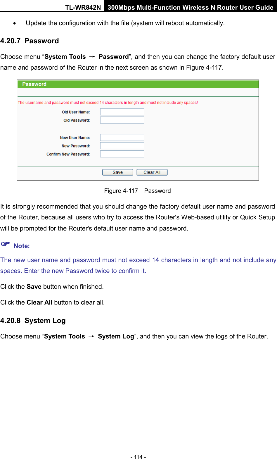 TL-WR842N 300Mbps Multi-Function Wireless N Router User Guide  - 114 - •  Update the configuration with the file (system will reboot automatically. 4.20.7 Password Choose menu “System Tools → Password”, and then you can change the factory default user name and password of the Router in the next screen as shown in Figure 4-117.  Figure 4-117  Password It is strongly recommended that you should change the factory default user name and password of the Router, because all users who try to access the Router&apos;s Web-based utility or Quick Setup will be prompted for the Router&apos;s default user name and password.  Note: The new user name and password must not exceed 14 characters in length and not include any spaces. Enter the new Password twice to confirm it. Click the Save button when finished. Click the Clear All button to clear all. 4.20.8 System Log Choose menu “System Tools → System Log”, and then you can view the logs of the Router. 