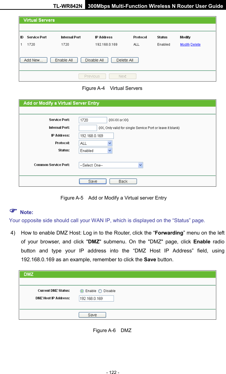 TL-WR842N 300Mbps Multi-Function Wireless N Router User Guide  - 122 -  Figure A-4    Virtual Servers   Figure A-5   Add or Modify a Virtual server Entry  Note: Your opposite side should call your WAN IP, which is displayed on the “Status” page. 4) How to enable DMZ Host: Log in to the Router, click the “Forwarding” menu on the left of your browser, and click &quot;DMZ&quot; submenu. On the &quot;DMZ&quot; page, click Enable radio button and type your IP address into the “DMZ Host IP Address” field, using 192.168.0.169 as an example, remember to click the Save button.    Figure A-6  DMZ 