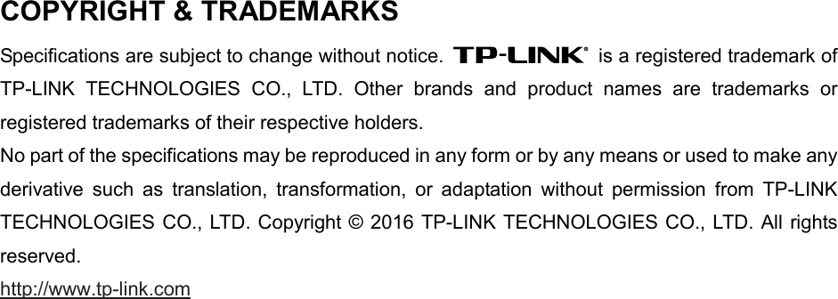   COPYRIGHT &amp; TRADEMARKS Specifications are subject to change without notice.   is a registered trademark of TP-LINK TECHNOLOGIES CO., LTD. Other brands and product names are trademarks or registered trademarks of their respective holders. No part of the specifications may be reproduced in any form or by any means or used to make any derivative such as translation, transformation, or adaptation without permission from TP-LINK TECHNOLOGIES CO., LTD. Copyright © 2016 TP-LINK TECHNOLOGIES CO., LTD. All rights reserved. http://www.tp-link.com