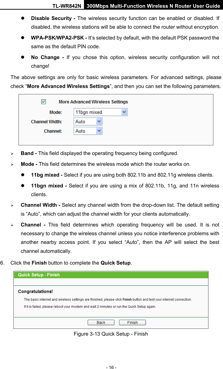 TL-WR842N 300Mbps Multi-Function Wireless N Router User Guide  - 16 -  Disable Security - The wireless security function can be enabled or disabled. If disabled, the wireless stations will be able to connect the router without encryption.    WPA-PSK/WPA2-PSK - It’s selected by default, with the default PSK password the same as the default PIN code.  No Change  - If you chose this option, wireless security configuration will not change! The above settings are only for basic wireless parameters.  For advanced settings, please check “More Advanced Wireless Settings”, and then you can set the following parameters.   Band - This field displayed the operating frequency being configured.  Mode - This field determines the wireless mode which the router works on.  11bg mixed - Select if you are using both 802.11b and 802.11g wireless clients.  11bgn mixed - Select if you are using a mix of 802.11b, 11g, and 11n wireless clients.  Channel Width - Select any channel width from the drop-down list. The default setting is “Auto”, which can adjust the channel width for your clients automatically.  Channel  - This field determines which operating frequency will be used. It is not necessary to change the wireless channel unless you notice interference problems with another nearby access point. If you select “Auto”, then the AP will select the best channel automatically. 6. Click the Finish button to complete the Quick Setup.    Figure 3-13 Quick Setup - Finish 