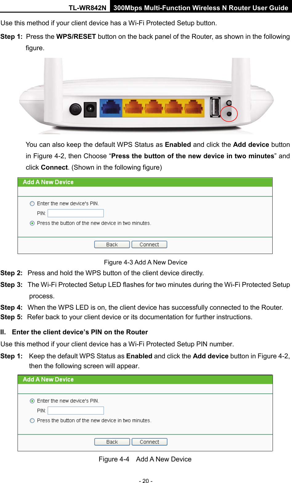 TL-WR842N 300Mbps Multi-Function Wireless N Router User Guide  - 20 - Use this method if your client device has a Wi-Fi Protected Setup button. Step 1: Press the WPS/RESET button on the back panel of the Router, as shown in the following figure.   You can also keep the default WPS Status as Enabled and click the Add device button in Figure 4-2, then Choose “Press the button of the new device in two minutes” and click Connect. (Shown in the following figure)  Figure 4-3 Add A New Device Step 2: Press and hold the WPS button of the client device directly.   Step 3: The Wi-Fi Protected Setup LED flashes for two minutes during the Wi-Fi Protected Setup process.   Step 4: When the WPS LED is on, the client device has successfully connected to the Router.   Step 5: Refer back to your client device or its documentation for further instructions.   II. Enter the client device’s PIN on the Router Use this method if your client device has a Wi-Fi Protected Setup PIN number. Step 1: Keep the default WPS Status as Enabled and click the Add device button in Figure 4-2, then the following screen will appear.    Figure 4-4  Add A New Device 