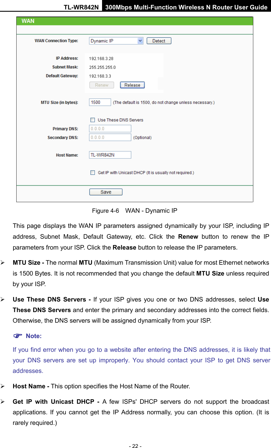 TL-WR842N 300Mbps Multi-Function Wireless N Router User Guide  - 22 -  Figure 4-6  WAN - Dynamic IP This page displays the WAN IP parameters assigned dynamically by your ISP, including IP address, Subnet Mask, Default Gateway, etc. Click the Renew button to renew the IP parameters from your ISP. Click the Release button to release the IP parameters.  MTU Size - The normal MTU (Maximum Transmission Unit) value for most Ethernet networks is 1500 Bytes. It is not recommended that you change the default MTU Size unless required by your ISP.    Use These DNS Servers -  If your ISP gives you one or two DNS addresses, select Use These DNS Servers and enter the primary and secondary addresses into the correct fields. Otherwise, the DNS servers will be assigned dynamically from your ISP.    Note: If you find error when you go to a website after entering the DNS addresses, it is likely that your DNS servers are set up improperly. You should contact your ISP to get DNS server addresses.    Host Name - This option specifies the Host Name of the Router.  Get IP with Unicast DHCP - A few ISPs&apos; DHCP servers do not support the broadcast applications. If you cannot get the IP Address normally, you can choose this option.  (It  is rarely required.) 