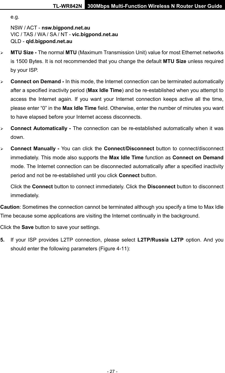 TL-WR842N 300Mbps Multi-Function Wireless N Router User Guide  - 27 - e.g. NSW / ACT - nsw.bigpond.net.au VIC / TAS / WA / SA / NT - vic.bigpond.net.au QLD - qld.bigpond.net.au  MTU Size - The normal MTU (Maximum Transmission Unit) value for most Ethernet networks is 1500 Bytes. It is not recommended that you change the default MTU Size unless required by your ISP.  Connect on Demand - In this mode, the Internet connection can be terminated automatically after a specified inactivity period (Max Idle Time) and be re-established when you attempt to access the Internet again. If you want your Internet connection keeps active all the  time, please enter “0” in the Max Idle Time field. Otherwise, enter the number of minutes you want to have elapsed before your Internet access disconnects.  Connect Automatically - The connection can be re-established automatically when it was down.  Connect Manually - You can click the Connect/Disconnect button to connect/disconnect immediately. This mode also supports the Max Idle Time function as Connect on Demand mode. The Internet connection can be disconnected automatically after a specified inactivity period and not be re-established until you click Connect button.   Click the Connect button to connect immediately. Click the Disconnect button to disconnect immediately. Caution: Sometimes the connection cannot be terminated although you specify a time to Max Idle Time because some applications are visiting the Internet continually in the background. Click the Save button to save your settings. 5. If your ISP provides L2TP connection, please select L2TP/Russia L2TP option.  And  you should enter the following parameters (Figure 4-11): 