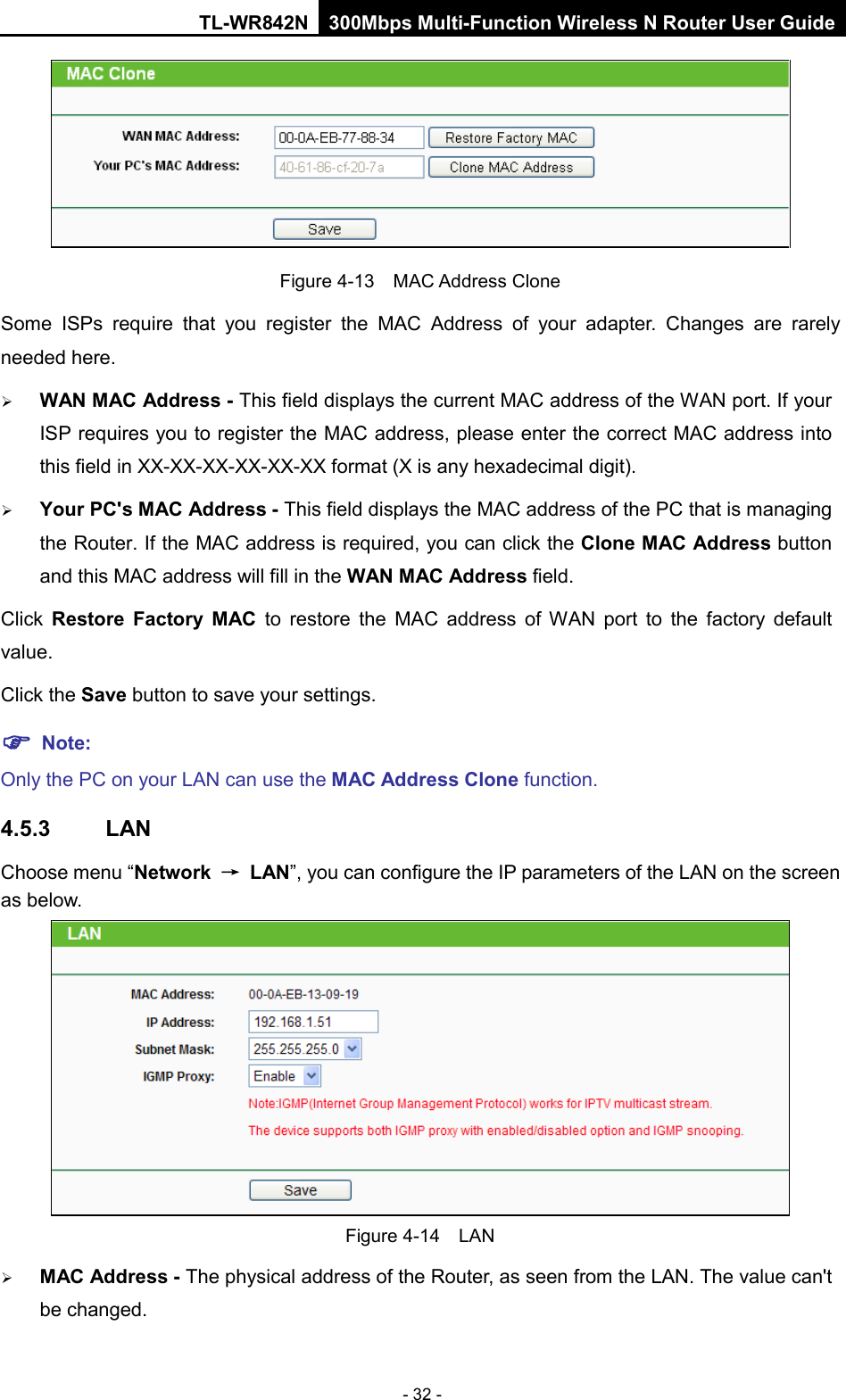TL-WR842N 300Mbps Multi-Function Wireless N Router User Guide  - 32 -  Figure 4-13  MAC Address Clone Some ISPs require that you register the MAC Address of your adapter.  Changes are rarely needed here.  WAN MAC Address - This field displays the current MAC address of the WAN port. If your ISP requires you to register the MAC address, please enter the correct MAC address into this field in XX-XX-XX-XX-XX-XX format (X is any hexadecimal digit).    Your PC&apos;s MAC Address - This field displays the MAC address of the PC that is managing the Router. If the MAC address is required, you can click the Clone MAC Address button and this MAC address will fill in the WAN MAC Address field. Click  Restore Factory MAC to restore the MAC address of WAN port to the factory default value. Click the Save button to save your settings.  Note:   Only the PC on your LAN can use the MAC Address Clone function. 4.5.3 LAN Choose menu “Network → LAN”, you can configure the IP parameters of the LAN on the screen as below.  Figure 4-14  LAN  MAC Address - The physical address of the Router, as seen from the LAN. The value can&apos;t be changed. 