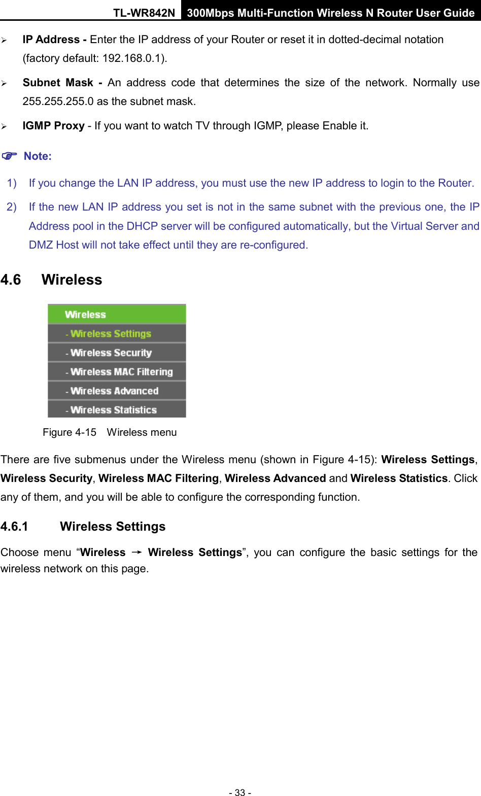 TL-WR842N 300Mbps Multi-Function Wireless N Router User Guide  - 33 -  IP Address - Enter the IP address of your Router or reset it in dotted-decimal notation (factory default: 192.168.0.1).  Subnet Mask - An address code that determines the size of the network. Normally use 255.255.255.0 as the subnet mask.    IGMP Proxy - If you want to watch TV through IGMP, please Enable it.  Note: 1) If you change the LAN IP address, you must use the new IP address to login to the Router.   2) If the new LAN IP address you set is not in the same subnet with the previous one, the IP Address pool in the DHCP server will be configured automatically, but the Virtual Server and DMZ Host will not take effect until they are re-configured. 4.6  Wireless  Figure 4-15  Wireless menu There are five submenus under the Wireless menu (shown in Figure 4-15): Wireless Settings, Wireless Security, Wireless MAC Filtering, Wireless Advanced and Wireless Statistics. Click any of them, and you will be able to configure the corresponding function.   4.6.1 Wireless Settings Choose menu “Wireless → Wireless Settings”, you can configure the basic settings for the wireless network on this page. 