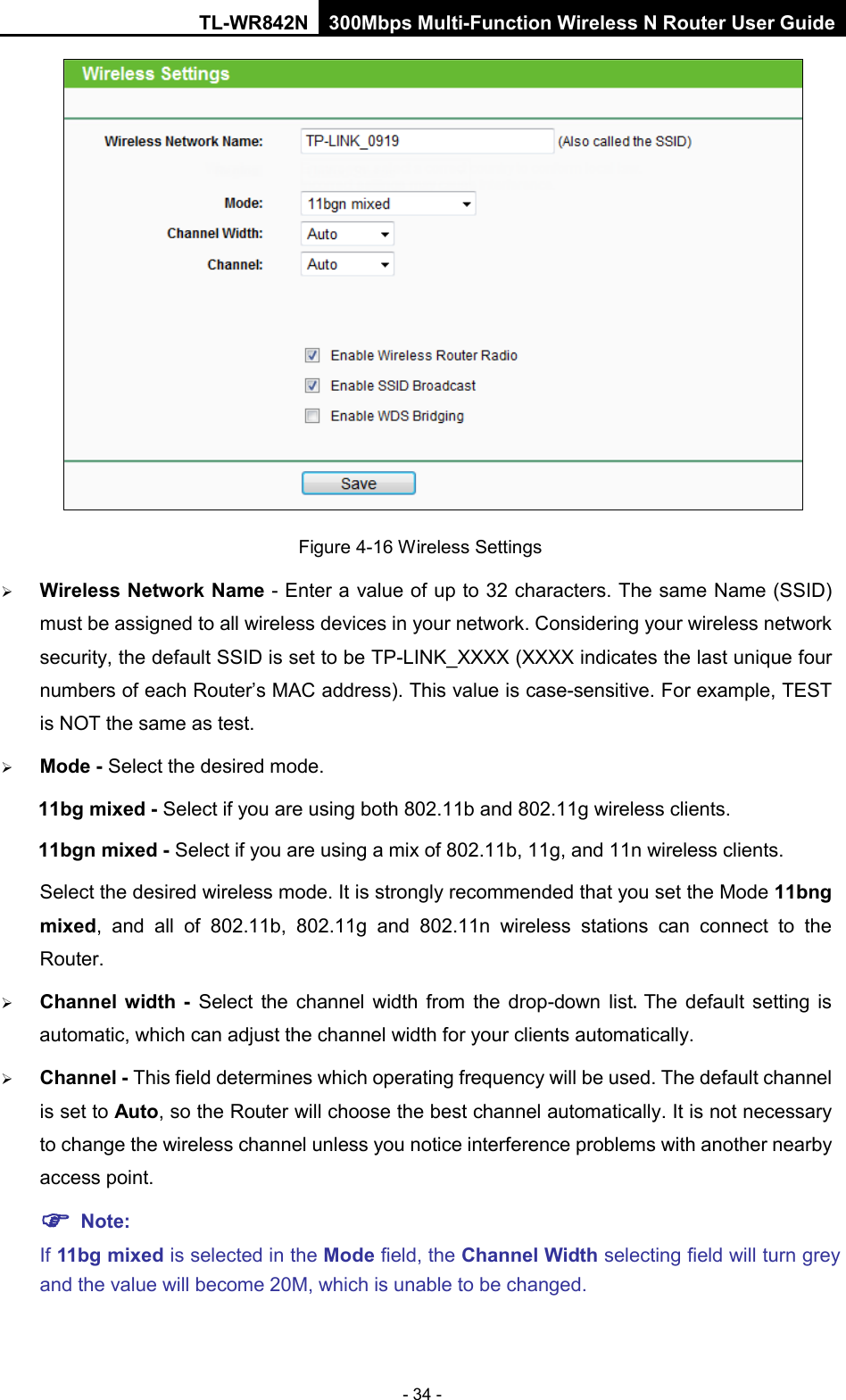 TL-WR842N 300Mbps Multi-Function Wireless N Router User Guide  - 34 -  Figure 4-16 Wireless Settings  Wireless Network Name - Enter a value of up to 32 characters. The same Name (SSID) must be assigned to all wireless devices in your network. Considering your wireless network security, the default SSID is set to be TP-LINK_XXXX (XXXX indicates the last unique four numbers of each Router’s MAC address). This value is case-sensitive. For example, TEST is NOT the same as test.  Mode - Select the desired mode.   11bg mixed - Select if you are using both 802.11b and 802.11g wireless clients. 11bgn mixed - Select if you are using a mix of 802.11b, 11g, and 11n wireless clients. Select the desired wireless mode. It is strongly recommended that you set the Mode 11bng mixed, and all of 802.11b, 802.11g and 802.11n wireless stations can connect to the Router.  Channel width -  Select  the channel width from the drop-down list. The default setting is automatic, which can adjust the channel width for your clients automatically.  Channel - This field determines which operating frequency will be used. The default channel is set to Auto, so the Router will choose the best channel automatically. It is not necessary to change the wireless channel unless you notice interference problems with another nearby access point.  Note:   If 11bg mixed is selected in the Mode field, the Channel Width selecting field will turn grey and the value will become 20M, which is unable to be changed.   