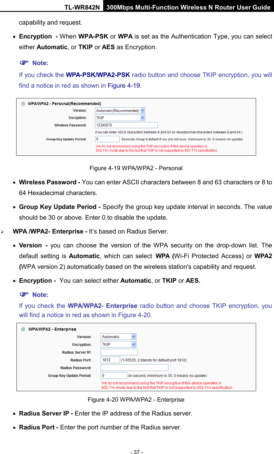 TL-WR842N 300Mbps Multi-Function Wireless N Router User Guide  - 37 - capability and request. • Encryption - When WPA-PSK or WPA is set as the Authentication Type, you can select either Automatic, or TKIP or AES as Encryption.  Note:   If you check the WPA-PSK/WPA2-PSK radio button and choose TKIP encryption, you will find a notice in red as shown in Figure 4-19.  Figure 4-19 W PA/W PA2 - Personal • Wireless Password - You can enter ASCII characters between 8 and 63 characters or 8 to 64 Hexadecimal characters. • Group Key Update Period - Specify the group key update interval in seconds. The value should be 30 or above. Enter 0 to disable the update.  WPA /WPA2- Enterprise - It’s based on Radius Server. • Version - you can choose the version of the WPA security on the drop-down list. The default setting is Automatic, which can select WPA  (Wi-Fi Protected Access) or  WPA2 (WPA version 2) automatically based on the wireless station&apos;s capability and request. • Encryption - You can select either Automatic, or TKIP or AES.  Note: If you check the WPA/WPA2- Enterprise radio button and choose TKIP encryption, you will find a notice in red as shown in Figure 4-20.  Figure 4-20 W PA/W PA2 - Enterprise • Radius Server IP - Enter the IP address of the Radius server. • Radius Port - Enter the port number of the Radius server. 