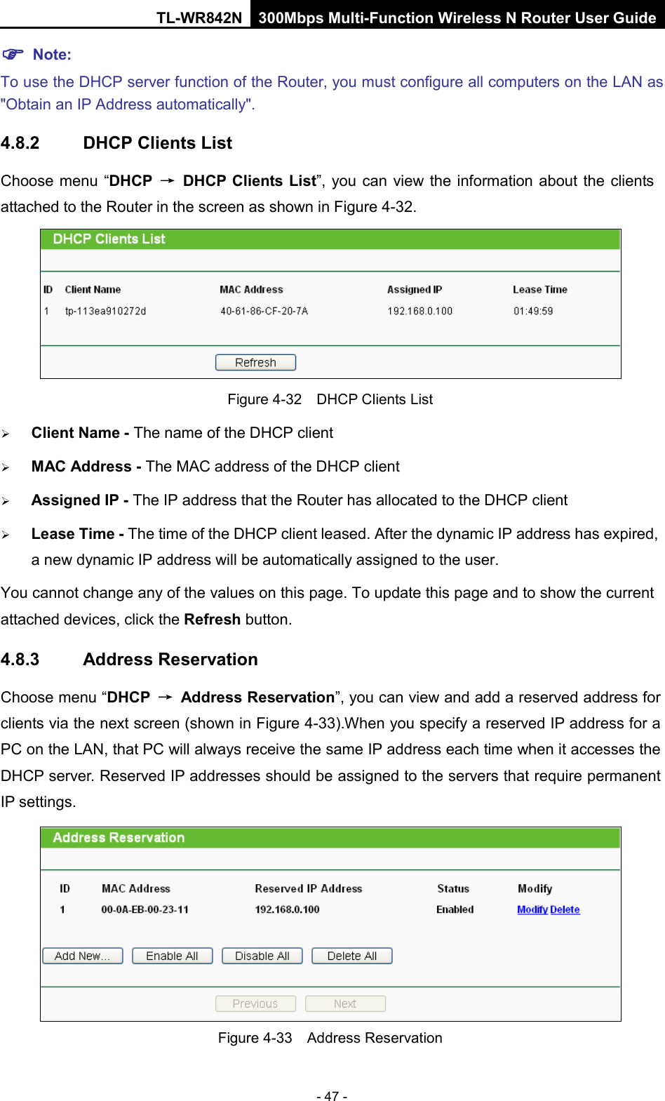 TL-WR842N 300Mbps Multi-Function Wireless N Router User Guide  - 47 -  Note: To use the DHCP server function of the Router, you must configure all computers on the LAN as &quot;Obtain an IP Address automatically&quot;. 4.8.2 DHCP Clients List Choose menu “DHCP → DHCP Clients List”, you can view the information about the clients attached to the Router in the screen as shown in Figure 4-32.  Figure 4-32  DHCP Clients List  Client Name - The name of the DHCP client    MAC Address - The MAC address of the DHCP client    Assigned IP - The IP address that the Router has allocated to the DHCP client  Lease Time - The time of the DHCP client leased. After the dynamic IP address has expired, a new dynamic IP address will be automatically assigned to the user.     You cannot change any of the values on this page. To update this page and to show the current attached devices, click the Refresh button. 4.8.3 Address Reservation Choose menu “DHCP → Address Reservation”, you can view and add a reserved address for clients via the next screen (shown in Figure 4-33).When you specify a reserved IP address for a PC on the LAN, that PC will always receive the same IP address each time when it accesses the DHCP server. Reserved IP addresses should be assigned to the servers that require permanent IP settings.    Figure 4-33  Address Reservation 