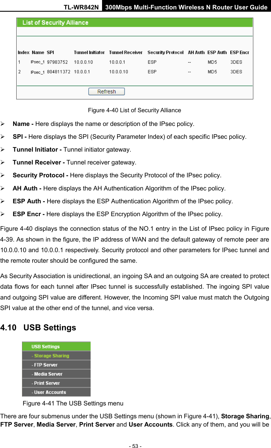 TL-WR842N 300Mbps Multi-Function Wireless N Router User Guide  - 53 -  Figure 4-40 List of Security Alliance  Name - Here displays the name or description of the IPsec policy.    SPI - Here displays the SPI (Security Parameter Index) of each specific IPsec policy.    Tunnel Initiator - Tunnel initiator gateway.    Tunnel Receiver - Tunnel receiver gateway.    Security Protocol - Here displays the Security Protocol of the IPsec policy.    AH Auth - Here displays the AH Authentication Algorithm of the IPsec policy.    ESP Auth - Here displays the ESP Authentication Algorithm of the IPsec policy.    ESP Encr - Here displays the ESP Encryption Algorithm of the IPsec policy.   Figure 4-40 displays the connection status of the NO.1 entry in the List of IPsec policy in Figure 4-39. As shown in the figure, the IP address of WAN and the default gateway of remote peer are 10.0.0.10 and 10.0.0.1 respectively. Security protocol and other parameters for IPsec tunnel and the remote router should be configured the same. As Security Association is unidirectional, an ingoing SA and an outgoing SA are created to protect data flows for each tunnel after IPsec tunnel is successfully established. The ingoing SPI value and outgoing SPI value are different. However, the Incoming SPI value must match the Outgoing SPI value at the other end of the tunnel, and vice versa.   4.10  USB Settings  Figure 4-41 The USB Settings menu There are four submenus under the USB Settings menu (shown in Figure 4-41), Storage Sharing, FTP Server, Media Server, Print Server and User Accounts. Click any of them, and you will be 