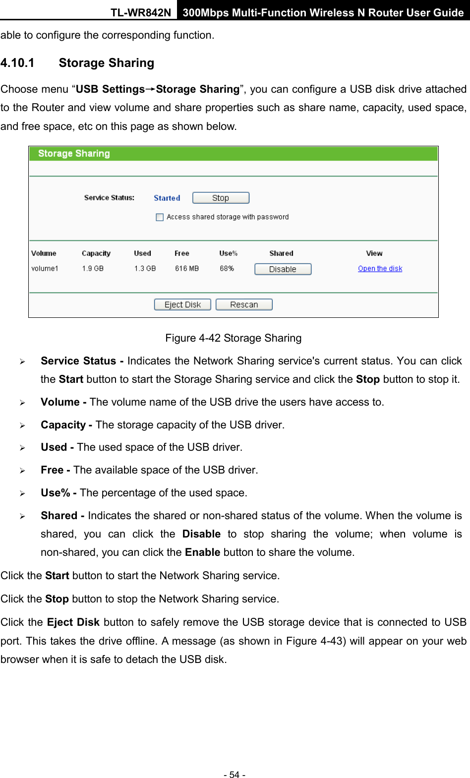 TL-WR842N 300Mbps Multi-Function Wireless N Router User Guide  - 54 - able to configure the corresponding function. 4.10.1 Storage Sharing Choose menu “USB Settings→Storage Sharing”, you can configure a USB disk drive attached to the Router and view volume and share properties such as share name, capacity, used space, and free space, etc on this page as shown below.  Figure 4-42 Storage Sharing  Service Status - Indicates the Network Sharing service&apos;s current status. You can click the Start button to start the Storage Sharing service and click the Stop button to stop it.    Volume - The volume name of the USB drive the users have access to.    Capacity - The storage capacity of the USB driver.    Used - The used space of the USB driver.    Free - The available space of the USB driver.    Use% - The percentage of the used space.    Shared - Indicates the shared or non-shared status of the volume. When the volume is shared, you can click the Disable  to  stop sharing the volume; when volume is non-shared, you can click the Enable button to share the volume. Click the Start button to start the Network Sharing service.   Click the Stop button to stop the Network Sharing service.   Click the Eject Disk button to safely remove the USB storage device that is connected to USB port. This takes the drive offline. A message (as shown in Figure 4-43) will appear on your web browser when it is safe to detach the USB disk.   