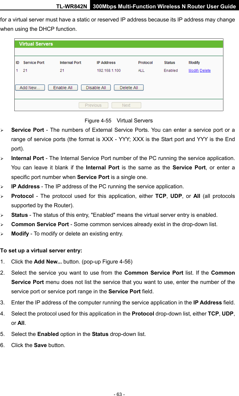 TL-WR842N 300Mbps Multi-Function Wireless N Router User Guide  - 63 - for a virtual server must have a static or reserved IP address because its IP address may change when using the DHCP function.    Figure 4-55  Virtual Servers  Service Port - The numbers of External Service Ports. You can enter a service port or a range of service ports (the format is XXX - YYY; XXX is the Start port and YYY is the End port).    Internal Port - The Internal Service Port number of the PC running the service application. You can leave it blank if the Internal Port is the same as the Service Port, or enter a specific port number when Service Port is a single one.    IP Address - The IP address of the PC running the service application.    Protocol  -  The protocol used for this application, either TCP,  UDP, or All  (all protocols supported by the Router).    Status - The status of this entry, &quot;Enabled&quot; means the virtual server entry is enabled.    Common Service Port - Some common services already exist in the drop-down list.    Modify - To modify or delete an existing entry.   To set up a virtual server entry:   1. Click the Add New... button. (pop-up Figure 4-56) 2. Select the service you want to use from the Common Service Port list. If the Common Service Port menu does not list the service that you want to use, enter the number of the service port or service port range in the Service Port field.   3. Enter the IP address of the computer running the service application in the IP Address field.   4. Select the protocol used for this application in the Protocol drop-down list, either TCP, UDP, or All.   5. Select the Enabled option in the Status drop-down list.   6. Click the Save button.   