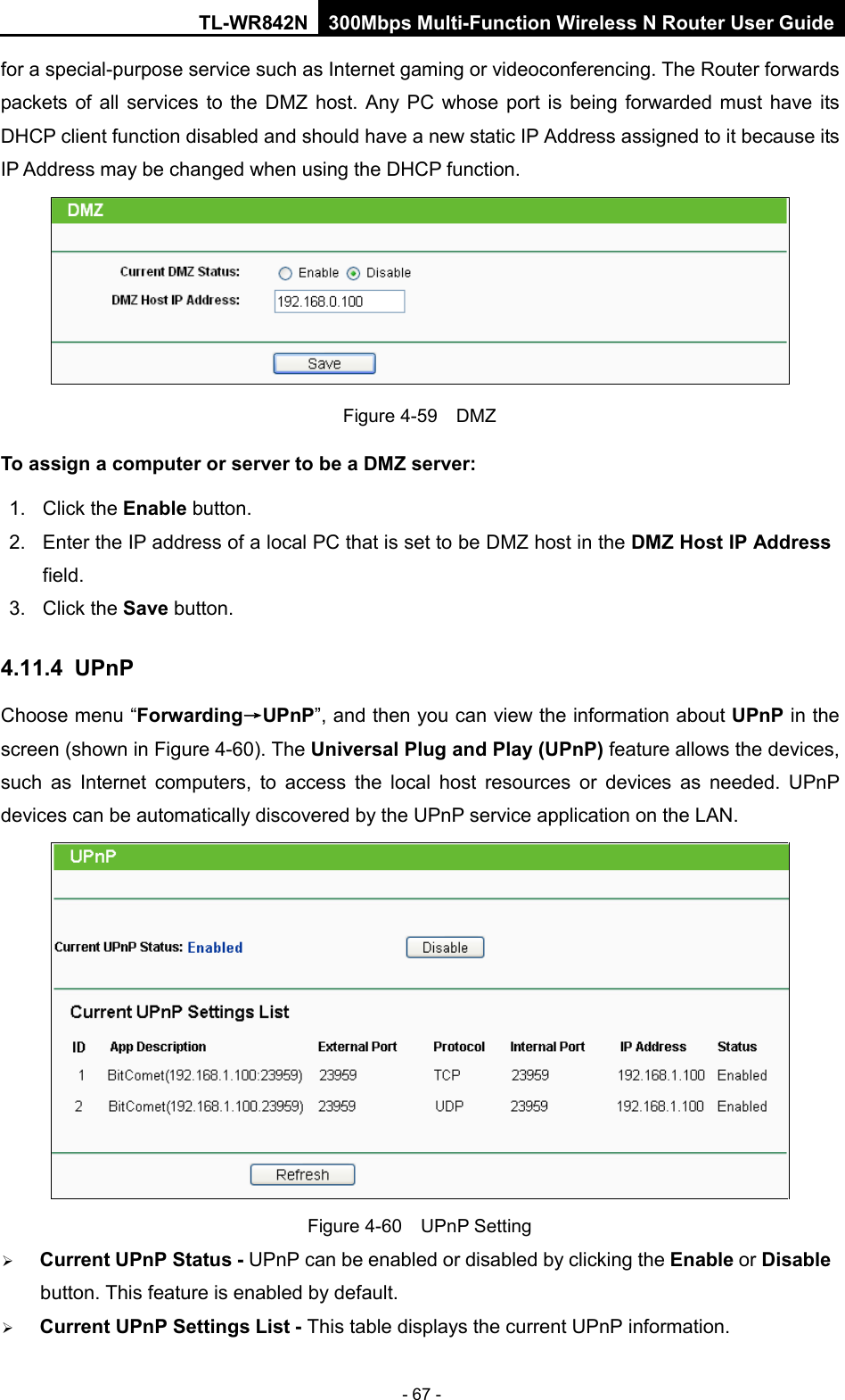 TL-WR842N 300Mbps Multi-Function Wireless N Router User Guide  - 67 - for a special-purpose service such as Internet gaming or videoconferencing. The Router forwards packets of all services to the DMZ host. Any PC whose port is being forwarded must have its DHCP client function disabled and should have a new static IP Address assigned to it because its IP Address may be changed when using the DHCP function.  Figure 4-59  DMZ To assign a computer or server to be a DMZ server:   1. Click the Enable button.   2. Enter the IP address of a local PC that is set to be DMZ host in the DMZ Host IP Address field.   3. Click the Save button.   4.11.4 UPnP Choose menu “Forwarding→UPnP”, and then you can view the information about UPnP in the screen (shown in Figure 4-60). The Universal Plug and Play (UPnP) feature allows the devices, such as Internet computers, to access the local host resources or devices as needed. UPnP devices can be automatically discovered by the UPnP service application on the LAN.  Figure 4-60  UPnP Setting  Current UPnP Status - UPnP can be enabled or disabled by clicking the Enable or Disable button. This feature is enabled by default.  Current UPnP Settings List - This table displays the current UPnP information. 