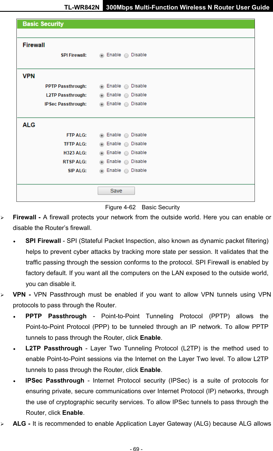 TL-WR842N 300Mbps Multi-Function Wireless N Router User Guide  - 69 -  Figure 4-62  Basic Security  Firewall - A firewall protects your network from the outside world. Here you can enable or disable the Router’s firewall. • SPI Firewall - SPI (Stateful Packet Inspection, also known as dynamic packet filtering) helps to prevent cyber attacks by tracking more state per session. It validates that the traffic passing through the session conforms to the protocol. SPI Firewall is enabled by factory default. If you want all the computers on the LAN exposed to the outside world, you can disable it.    VPN  -  VPN Passthrough must be enabled if you want to allow VPN tunnels using VPN protocols to pass through the Router. • PPTP Passthrough  -  Point-to-Point Tunneling Protocol (PPTP) allows the Point-to-Point Protocol (PPP) to be tunneled through an IP network. To allow PPTP tunnels to pass through the Router, click Enable. • L2TP Passthrough  -  Layer Two Tunneling Protocol (L2TP) is the method used to enable Point-to-Point sessions via the Internet on the Layer Two level. To allow L2TP tunnels to pass through the Router, click Enable. • IPSec Passthrough - Internet Protocol security (IPSec) is a suite of protocols for ensuring private, secure communications over Internet Protocol (IP) networks, through the use of cryptographic security services. To allow IPSec tunnels to pass through the Router, click Enable.  ALG - It is recommended to enable Application Layer Gateway (ALG) because ALG allows 