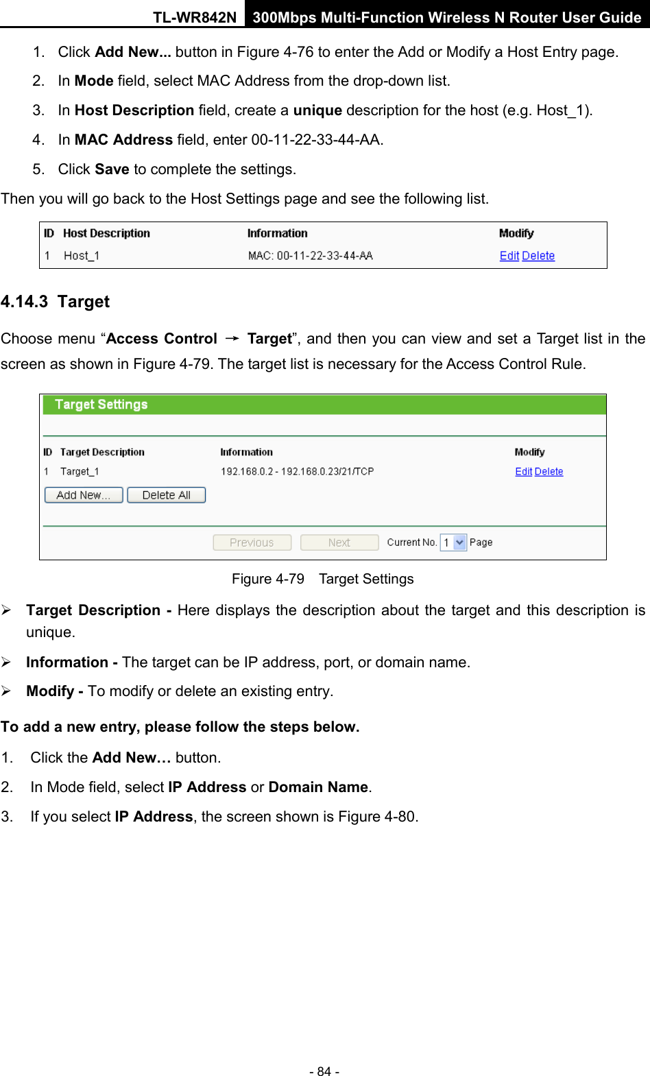 TL-WR842N 300Mbps Multi-Function Wireless N Router User Guide  - 84 - 1. Click Add New... button in Figure 4-76 to enter the Add or Modify a Host Entry page.   2. In Mode field, select MAC Address from the drop-down list.   3. In Host Description field, create a unique description for the host (e.g. Host_1).   4. In MAC Address field, enter 00-11-22-33-44-AA.   5. Click Save to complete the settings.   Then you will go back to the Host Settings page and see the following list.  4.14.3  Target Choose menu “Access Control → Target”, and then you can view and set a Target list in the screen as shown in Figure 4-79. The target list is necessary for the Access Control Rule.  Figure 4-79  Target Settings  Target Description - Here displays the description about the target and this description is unique.    Information - The target can be IP address, port, or domain name.    Modify - To modify or delete an existing entry.   To add a new entry, please follow the steps below. 1.  Click the Add New… button. 2. In Mode field, select IP Address or Domain Name. 3.  If you select IP Address, the screen shown is Figure 4-80.   