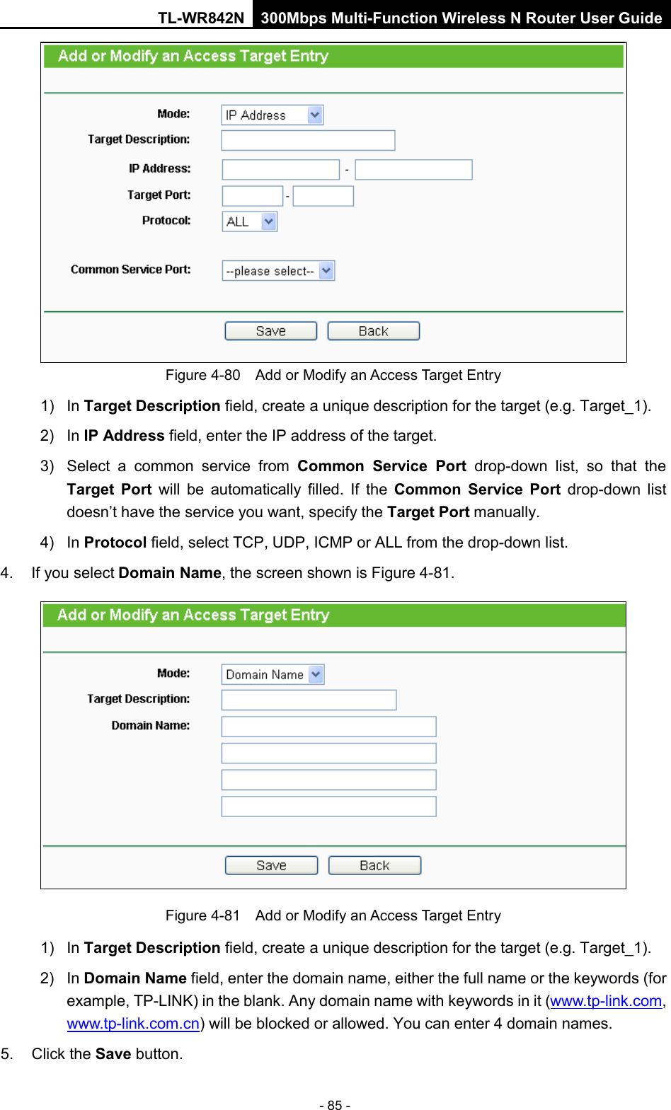 TL-WR842N 300Mbps Multi-Function Wireless N Router User Guide  - 85 -  Figure 4-80  Add or Modify an Access Target Entry 1) In Target Description field, create a unique description for the target (e.g. Target_1). 2)  In IP Address field, enter the IP address of the target. 3) Select a common service from Common Service Port drop-down list, so that the Target Port will be automatically filled. If the Common Service Port drop-down  list doesn’t have the service you want, specify the Target Port manually. 4)  In Protocol field, select TCP, UDP, ICMP or ALL from the drop-down list.  4. If you select Domain Name, the screen shown is Figure 4-81.  Figure 4-81  Add or Modify an Access Target Entry 1) In Target Description field, create a unique description for the target (e.g. Target_1). 2)  In Domain Name field, enter the domain name, either the full name or the keywords (for example, TP-LINK) in the blank. Any domain name with keywords in it (www.tp-link.com, www.tp-link.com.cn) will be blocked or allowed. You can enter 4 domain names. 5. Click the Save button. 
