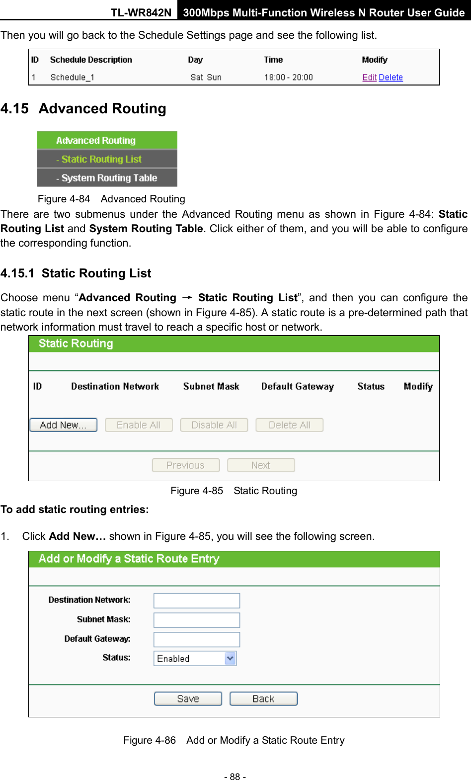 TL-WR842N 300Mbps Multi-Function Wireless N Router User Guide  - 88 - Then you will go back to the Schedule Settings page and see the following list.  4.15  Advanced Routing  Figure 4-84  Advanced Routing There are two submenus under the Advanced Routing menu as shown in Figure  4-84:  Static Routing List and System Routing Table. Click either of them, and you will be able to configure the corresponding function. 4.15.1 Static Routing List Choose menu “Advanced Routing → Static Routing List”,  and then you can configure the static route in the next screen (shown in Figure 4-85). A static route is a pre-determined path that network information must travel to reach a specific host or network.  Figure 4-85  Static Routing To add static routing entries: 1. Click Add New… shown in Figure 4-85, you will see the following screen.  Figure 4-86  Add or Modify a Static Route Entry 