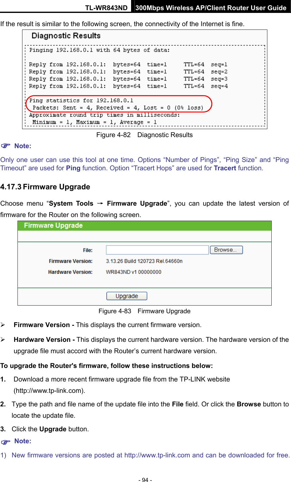 TL-WR843ND 300Mbps Wireless AP/Client Router User Guide - 94 - If the result is similar to the following screen, the connectivity of the Internet is fine.  Figure 4-82  Diagnostic Results  Note: Only one user can use this tool at one time. Options “Number of Pings”, “Ping Size” and “Ping Timeout” are used for Ping function. Option “Tracert Hops” are used for Tracert function. 4.17.3 Firmware Upgrade Choose menu “System Tools → Firmware Upgrade”, you can update the latest version of firmware for the Router on the following screen.  Figure 4-83  Firmware Upgrade  Firmware Version - This displays the current firmware version.  Hardware Version - This displays the current hardware version. The hardware version of the upgrade file must accord with the Router’s current hardware version. To upgrade the Router&apos;s firmware, follow these instructions below: 1.  Download a more recent firmware upgrade file from the TP-LINK website (http://www.tp-link.com).  2.  Type the path and file name of the update file into the File field. Or click the Browse button to locate the update file. 3.  Click the Upgrade button.  Note: 1)  New firmware versions are posted at http://www.tp-link.com and can be downloaded for free. 