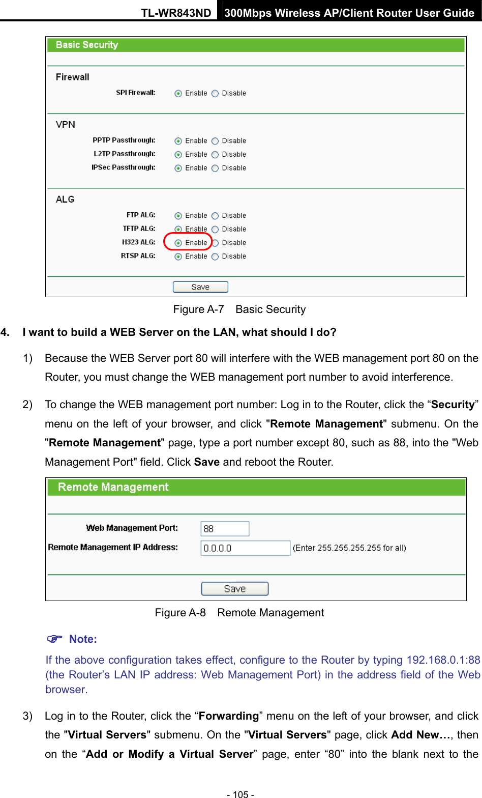 TL-WR843ND 300Mbps Wireless AP/Client Router User Guide - 105 -  Figure A-7  Basic Security 4.  I want to build a WEB Server on the LAN, what should I do? 1)  Because the WEB Server port 80 will interfere with the WEB management port 80 on the Router, you must change the WEB management port number to avoid interference. 2)  To change the WEB management port number: Log in to the Router, click the “Security” menu on the left of your browser, and click &quot;Remote Management&quot; submenu. On the &quot;Remote Management&quot; page, type a port number except 80, such as 88, into the &quot;Web Management Port&quot; field. Click Save and reboot the Router.  Figure A-8  Remote Management  Note: If the above configuration takes effect, configure to the Router by typing 192.168.0.1:88 (the Router’s LAN IP address: Web Management Port) in the address field of the Web browser. 3)  Log in to the Router, click the “Forwarding” menu on the left of your browser, and click the &quot;Virtual Servers&quot; submenu. On the &quot;Virtual Servers&quot; page, click Add New…, then on the “Add or Modify a Virtual Server” page, enter “80” into the blank next to the 