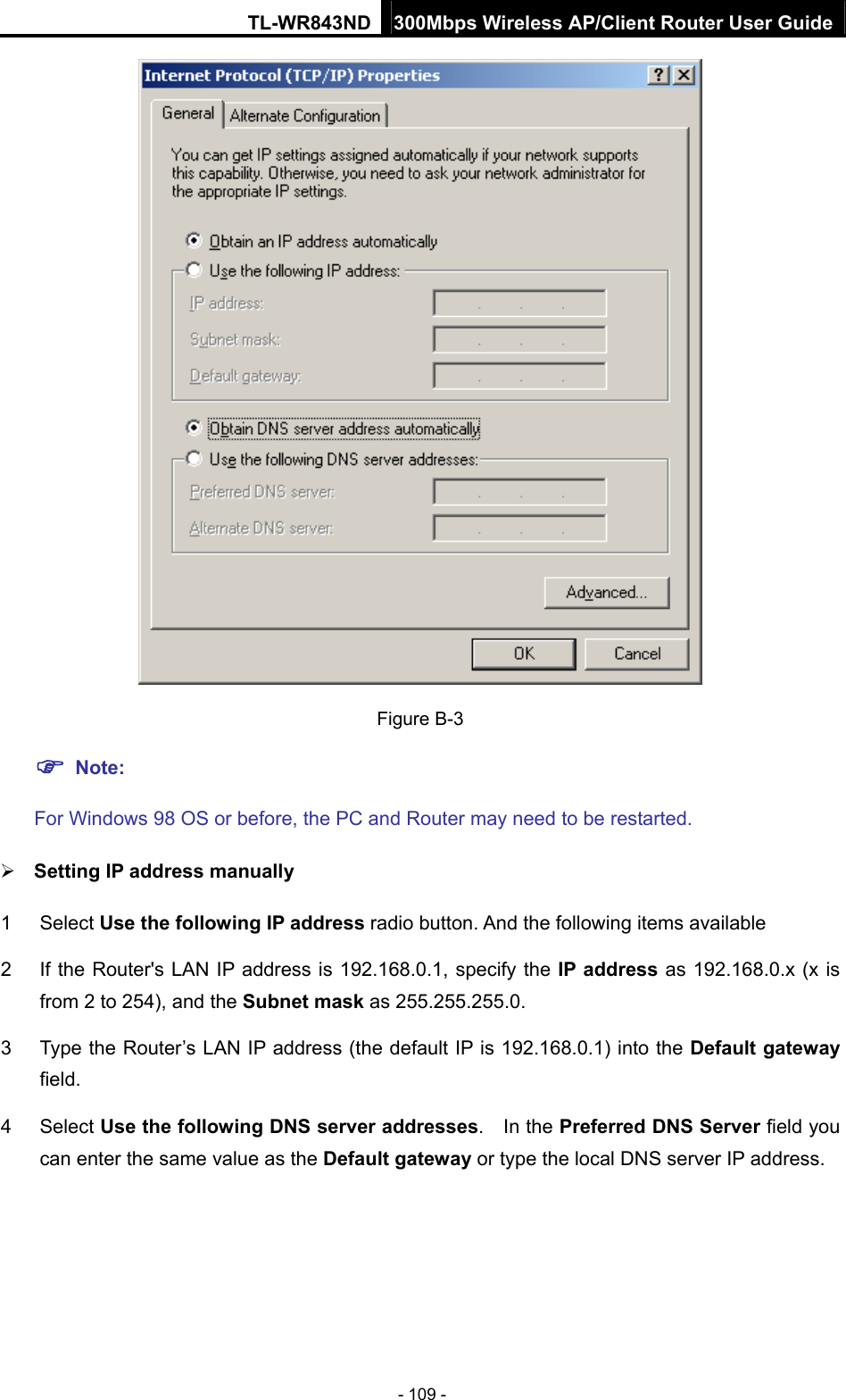 TL-WR843ND 300Mbps Wireless AP/Client Router User Guide - 109 -  Figure B-3  Note:  For Windows 98 OS or before, the PC and Router may need to be restarted.  Setting IP address manually 1 Select Use the following IP address radio button. And the following items available 2  If the Router&apos;s LAN IP address is 192.168.0.1, specify the IP address as 192.168.0.x (x is from 2 to 254), and the Subnet mask as 255.255.255.0. 3  Type the Router’s LAN IP address (the default IP is 192.168.0.1) into the Default gateway field. 4 Select Use the following DNS server addresses.  In the Preferred DNS Server field you can enter the same value as the Default gateway or type the local DNS server IP address. 
