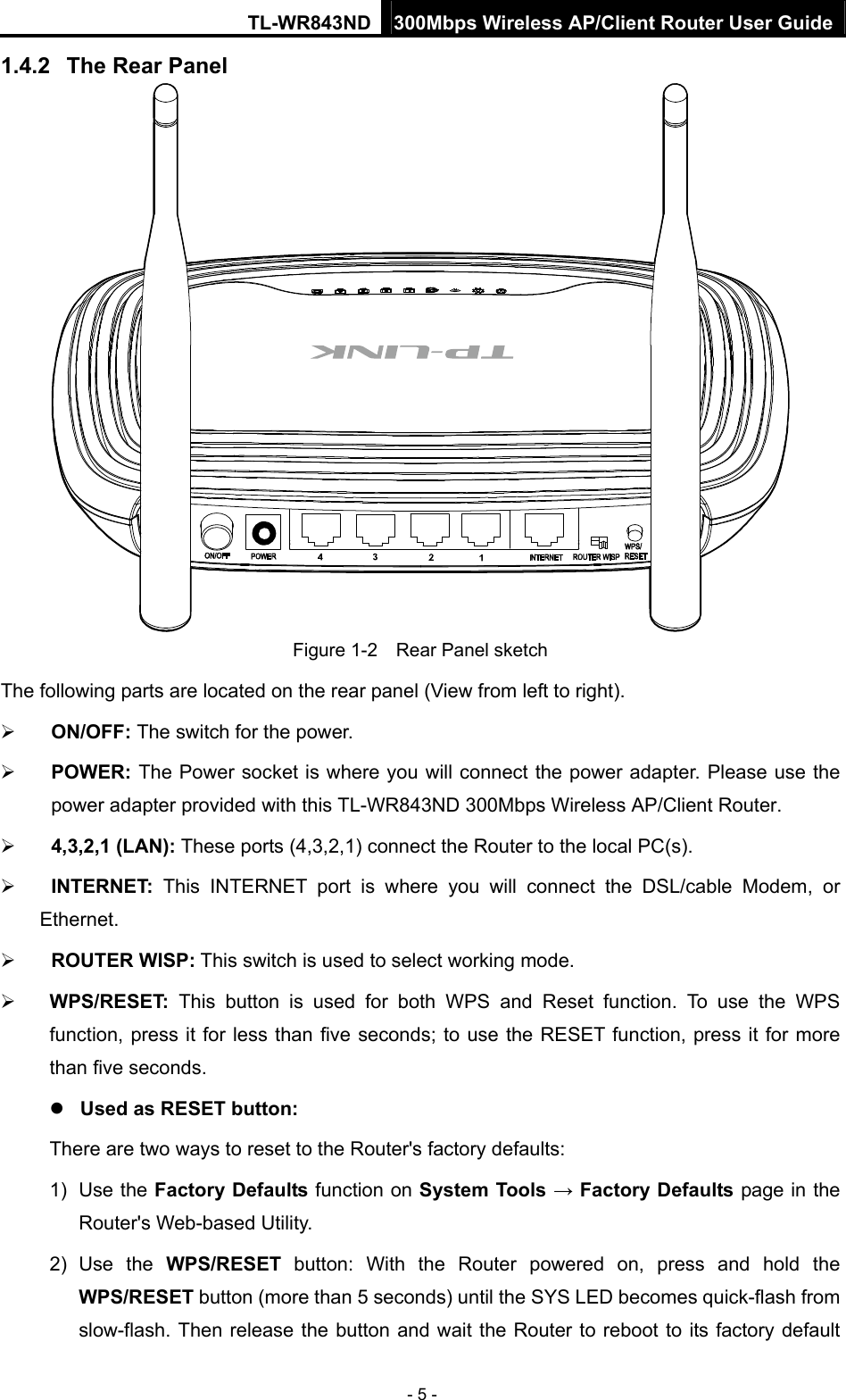 TL-WR843ND 300Mbps Wireless AP/Client Router User Guide - 5 - 1.4.2  The Rear Panel  Figure 1-2    Rear Panel sketch The following parts are located on the rear panel (View from left to right).  ON/OFF: The switch for the power.  POWER: The Power socket is where you will connect the power adapter. Please use the power adapter provided with this TL-WR843ND 300Mbps Wireless AP/Client Router.  4,3,2,1 (LAN): These ports (4,3,2,1) connect the Router to the local PC(s).  INTERNET: This INTERNET port is where you will connect the DSL/cable Modem, or Ethernet.  ROUTER WISP: This switch is used to select working mode.  WPS/RESET:  This button is used for both WPS and Reset function. To use the WPS function, press it for less than five seconds; to use the RESET function, press it for more than five seconds.    Used as RESET button: There are two ways to reset to the Router&apos;s factory defaults: 1) Use the Factory Defaults function on System Tools → Factory Defaults page in the Router&apos;s Web-based Utility. 2) Use the WPS/RESET button: With the Router powered on, press and hold the WPS/RESET button (more than 5 seconds) until the SYS LED becomes quick-flash from slow-flash. Then release the button and wait the Router to reboot to its factory default 