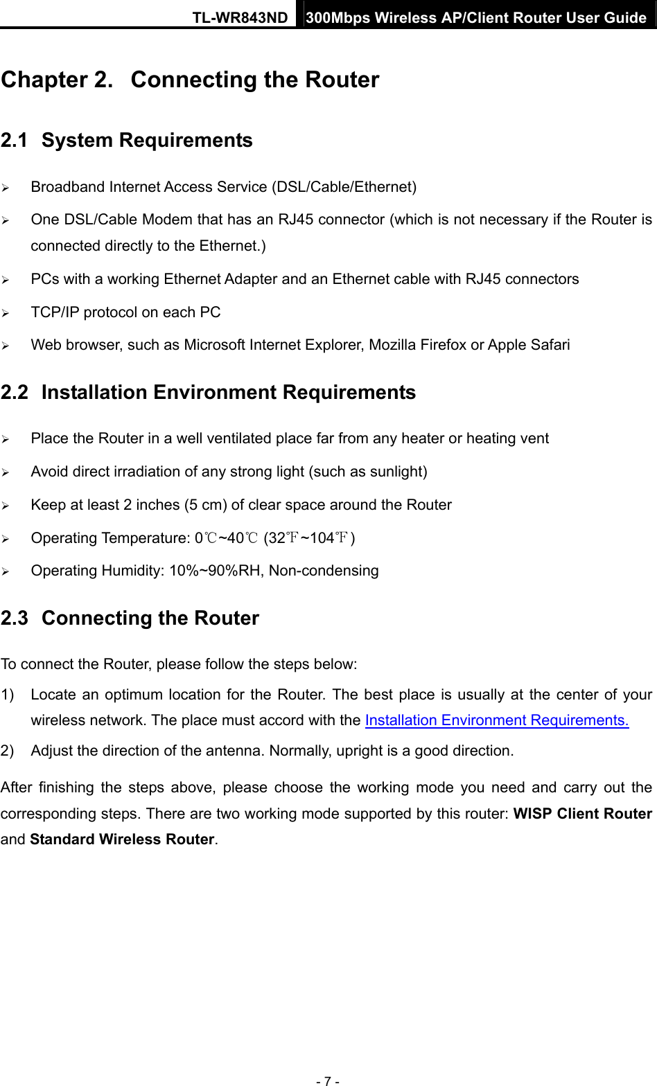 TL-WR843ND 300Mbps Wireless AP/Client Router User Guide - 7 - Chapter 2.  Connecting the Router 2.1  System Requirements  Broadband Internet Access Service (DSL/Cable/Ethernet)  One DSL/Cable Modem that has an RJ45 connector (which is not necessary if the Router is connected directly to the Ethernet.)  PCs with a working Ethernet Adapter and an Ethernet cable with RJ45 connectors    TCP/IP protocol on each PC  Web browser, such as Microsoft Internet Explorer, Mozilla Firefox or Apple Safari 2.2  Installation Environment Requirements  Place the Router in a well ventilated place far from any heater or heating vent    Avoid direct irradiation of any strong light (such as sunlight)  Keep at least 2 inches (5 cm) of clear space around the Router  Operating Temperature: 0 ~40  (32 ~104 )   Operating Humidity: 10%~90%RH, Non-condensing 2.3  Connecting the Router To connect the Router, please follow the steps below: 1)  Locate an optimum location for the Router. The best place is usually at the center of your wireless network. The place must accord with the Installation Environment Requirements. 2)  Adjust the direction of the antenna. Normally, upright is a good direction. After finishing the steps above, please choose the working mode you need and carry out the corresponding steps. There are two working mode supported by this router: WISP Client Router and Standard Wireless Router.  