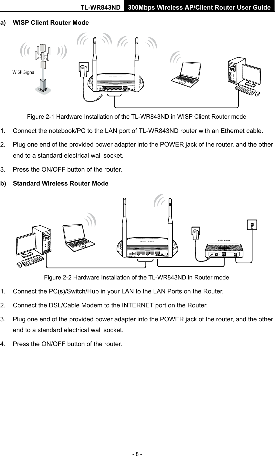 TL-WR843ND 300Mbps Wireless AP/Client Router User Guide - 8 - a)  WISP Client Router Mode  Figure 2-1 Hardware Installation of the TL-WR843ND in WISP Client Router mode 1.  Connect the notebook/PC to the LAN port of TL-WR843ND router with an Ethernet cable. 2.  Plug one end of the provided power adapter into the POWER jack of the router, and the other end to a standard electrical wall socket. 3.  Press the ON/OFF button of the router. b)  Standard Wireless Router Mode  Figure 2-2 Hardware Installation of the TL-WR843ND in Router mode 1.  Connect the PC(s)/Switch/Hub in your LAN to the LAN Ports on the Router. 2.  Connect the DSL/Cable Modem to the INTERNET port on the Router. 3.  Plug one end of the provided power adapter into the POWER jack of the router, and the other end to a standard electrical wall socket.   4.  Press the ON/OFF button of the router. 