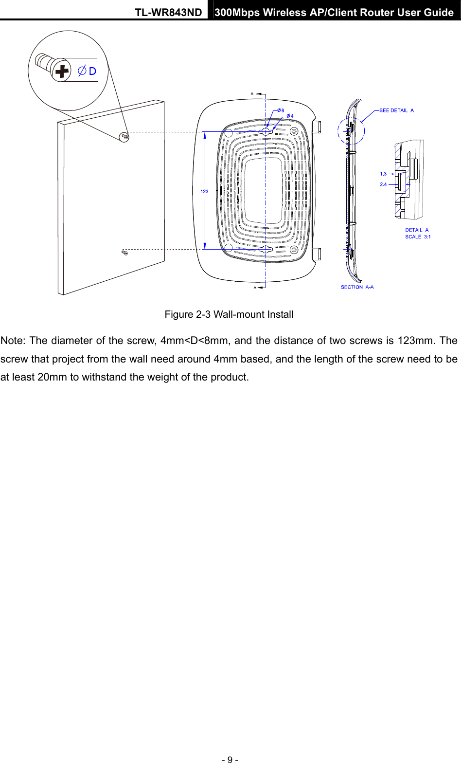 TL-WR843ND 300Mbps Wireless AP/Client Router User Guide - 9 -  Figure 2-3 Wall-mount Install Note: The diameter of the screw, 4mm&lt;D&lt;8mm, and the distance of two screws is 123mm. The screw that project from the wall need around 4mm based, and the length of the screw need to be at least 20mm to withstand the weight of the product. 