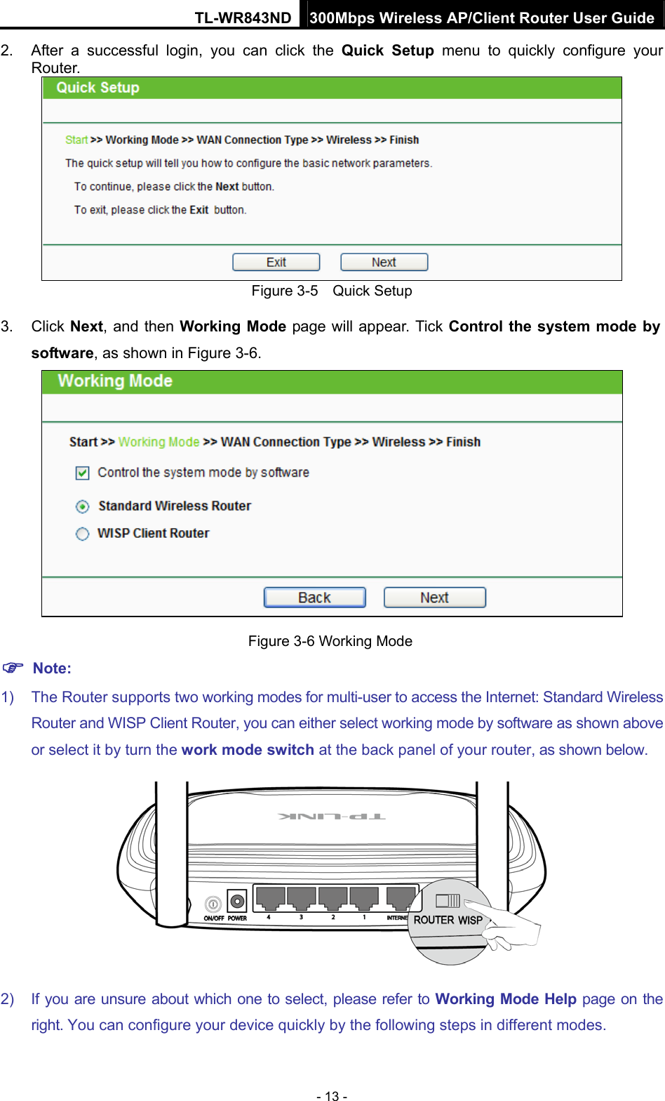 TL-WR843ND 300Mbps Wireless AP/Client Router User Guide - 13 - 2.  After a successful login, you can click the Quick Setup menu to quickly configure your Router.   Figure 3-5    Quick Setup 3. Click Next, and then Working Mode page will appear. Tick Control the system mode by software, as shown in Figure 3-6.   Figure 3-6 Working Mode  Note: 1)  The Router supports two working modes for multi-user to access the Internet: Standard Wireless Router and WISP Client Router, you can either select working mode by software as shown above or select it by turn the work mode switch at the back panel of your router, as shown below.  2)  If you are unsure about which one to select, please refer to Working Mode Help page on the right. You can configure your device quickly by the following steps in different modes. 