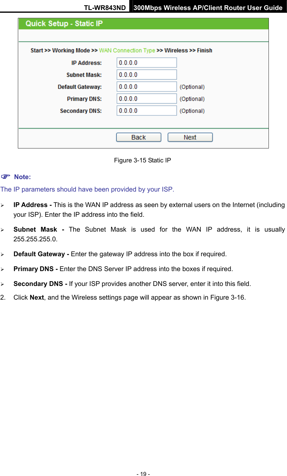 TL-WR843ND 300Mbps Wireless AP/Client Router User Guide - 19 -  Figure 3-15 Static IP  Note: The IP parameters should have been provided by your ISP.  IP Address - This is the WAN IP address as seen by external users on the Internet (including your ISP). Enter the IP address into the field.  Subnet Mask - The Subnet Mask is used for the WAN IP address, it is usually 255.255.255.0.  Default Gateway - Enter the gateway IP address into the box if required.  Primary DNS - Enter the DNS Server IP address into the boxes if required.  Secondary DNS - If your ISP provides another DNS server, enter it into this field. 2. Click Next, and the Wireless settings page will appear as shown in Figure 3-16. 