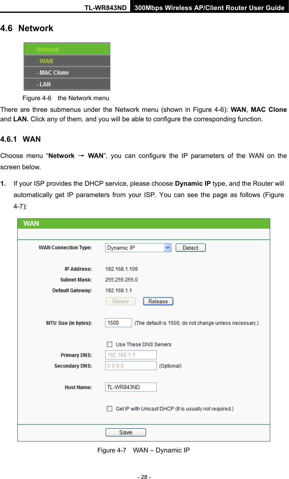 TL-WR843ND 300Mbps Wireless AP/Client Router User Guide - 28 - 4.6  Network  Figure 4-6  the Network menu There are three submenus under the Network menu (shown in Figure 4-6):  WAN, MAC Clone and LAN. Click any of them, and you will be able to configure the corresponding function.   4.6.1  WAN Choose menu “Network  → WAN”, you can configure the IP parameters of the WAN on the screen below. 1.  If your ISP provides the DHCP service, please choose Dynamic IP type, and the Router will automatically get IP parameters from your ISP. You can see the page as follows (Figure 4-7):  Figure 4-7    WAN – Dynamic IP 