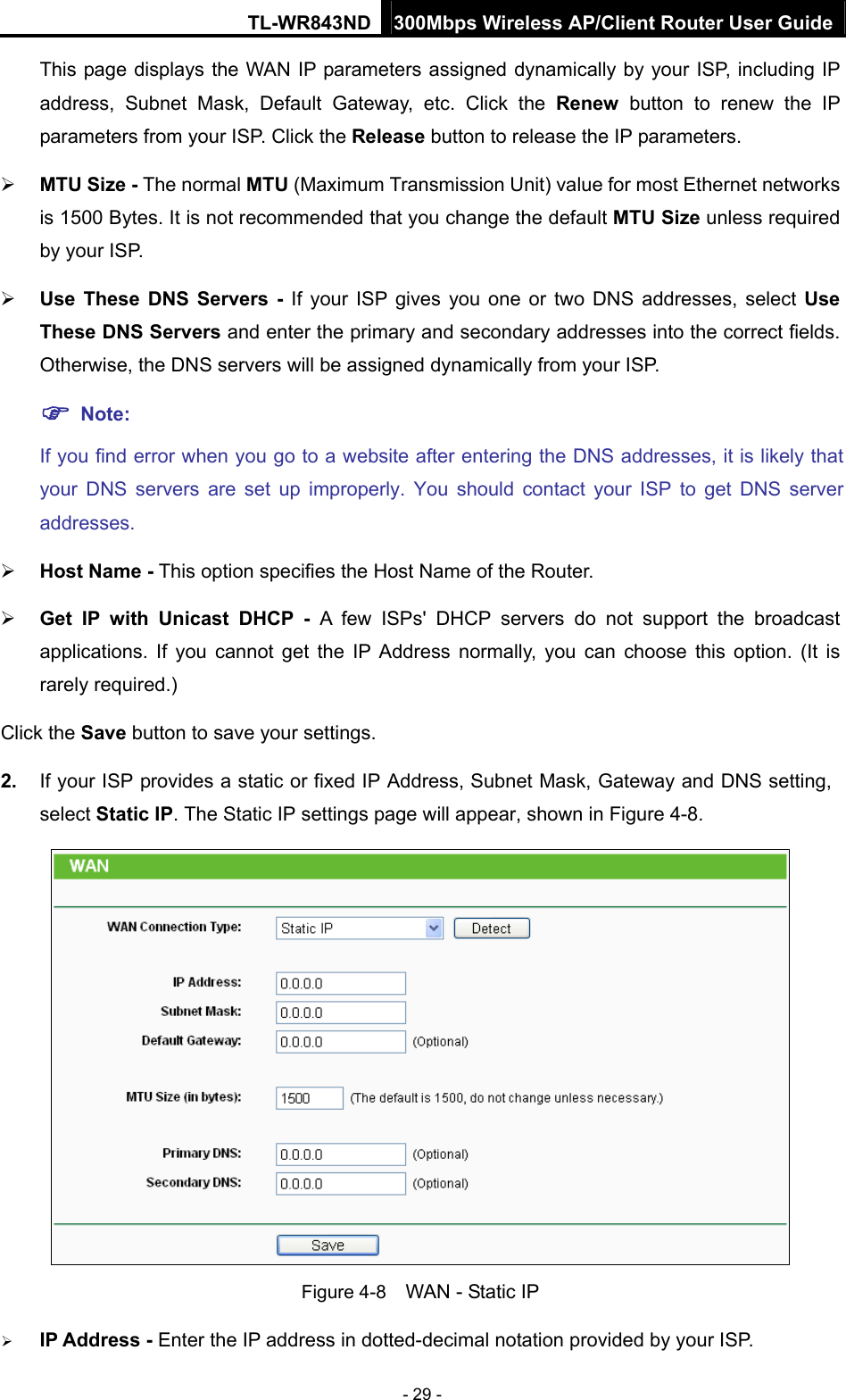 TL-WR843ND 300Mbps Wireless AP/Client Router User Guide - 29 - This page displays the WAN IP parameters assigned dynamically by your ISP, including IP address, Subnet Mask, Default Gateway, etc. Click the Renew button to renew the IP parameters from your ISP. Click the Release button to release the IP parameters.  MTU Size - The normal MTU (Maximum Transmission Unit) value for most Ethernet networks is 1500 Bytes. It is not recommended that you change the default MTU Size unless required by your ISP.    Use These DNS Servers - If your ISP gives you one or two DNS addresses, select Use These DNS Servers and enter the primary and secondary addresses into the correct fields. Otherwise, the DNS servers will be assigned dynamically from your ISP.    Note: If you find error when you go to a website after entering the DNS addresses, it is likely that your DNS servers are set up improperly. You should contact your ISP to get DNS server addresses.   Host Name - This option specifies the Host Name of the Router.  Get IP with Unicast DHCP - A few ISPs&apos; DHCP servers do not support the broadcast applications. If you cannot get the IP Address normally, you can choose this option. (It is rarely required.) Click the Save button to save your settings. 2.  If your ISP provides a static or fixed IP Address, Subnet Mask, Gateway and DNS setting, select Static IP. The Static IP settings page will appear, shown in Figure 4-8.  Figure 4-8    WAN - Static IP  IP Address - Enter the IP address in dotted-decimal notation provided by your ISP. 