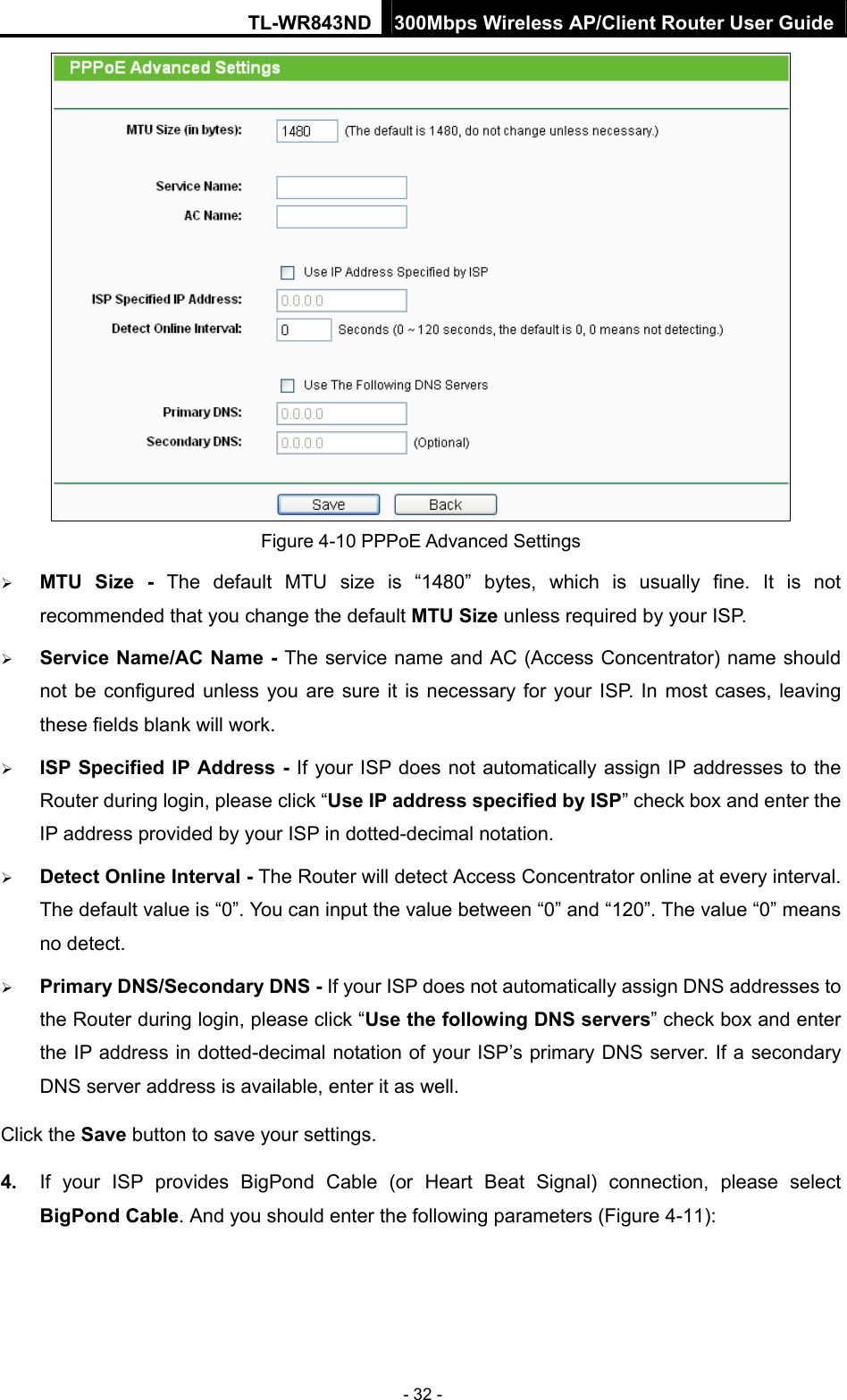 TL-WR843ND 300Mbps Wireless AP/Client Router User Guide - 32 -  Figure 4-10 PPPoE Advanced Settings  MTU Size - The default MTU size is “1480” bytes, which is usually fine. It is not recommended that you change the default MTU Size unless required by your ISP.  Service Name/AC Name - The service name and AC (Access Concentrator) name should not be configured unless you are sure it is necessary for your ISP. In most cases, leaving these fields blank will work.  ISP Specified IP Address - If your ISP does not automatically assign IP addresses to the Router during login, please click “Use IP address specified by ISP” check box and enter the IP address provided by your ISP in dotted-decimal notation.  Detect Online Interval - The Router will detect Access Concentrator online at every interval. The default value is “0”. You can input the value between “0” and “120”. The value “0” means no detect.  Primary DNS/Secondary DNS - If your ISP does not automatically assign DNS addresses to the Router during login, please click “Use the following DNS servers” check box and enter the IP address in dotted-decimal notation of your ISP’s primary DNS server. If a secondary DNS server address is available, enter it as well. Click the Save button to save your settings. 4.  If your ISP provides BigPond Cable (or Heart Beat Signal) connection, please select BigPond Cable. And you should enter the following parameters (Figure 4-11): 