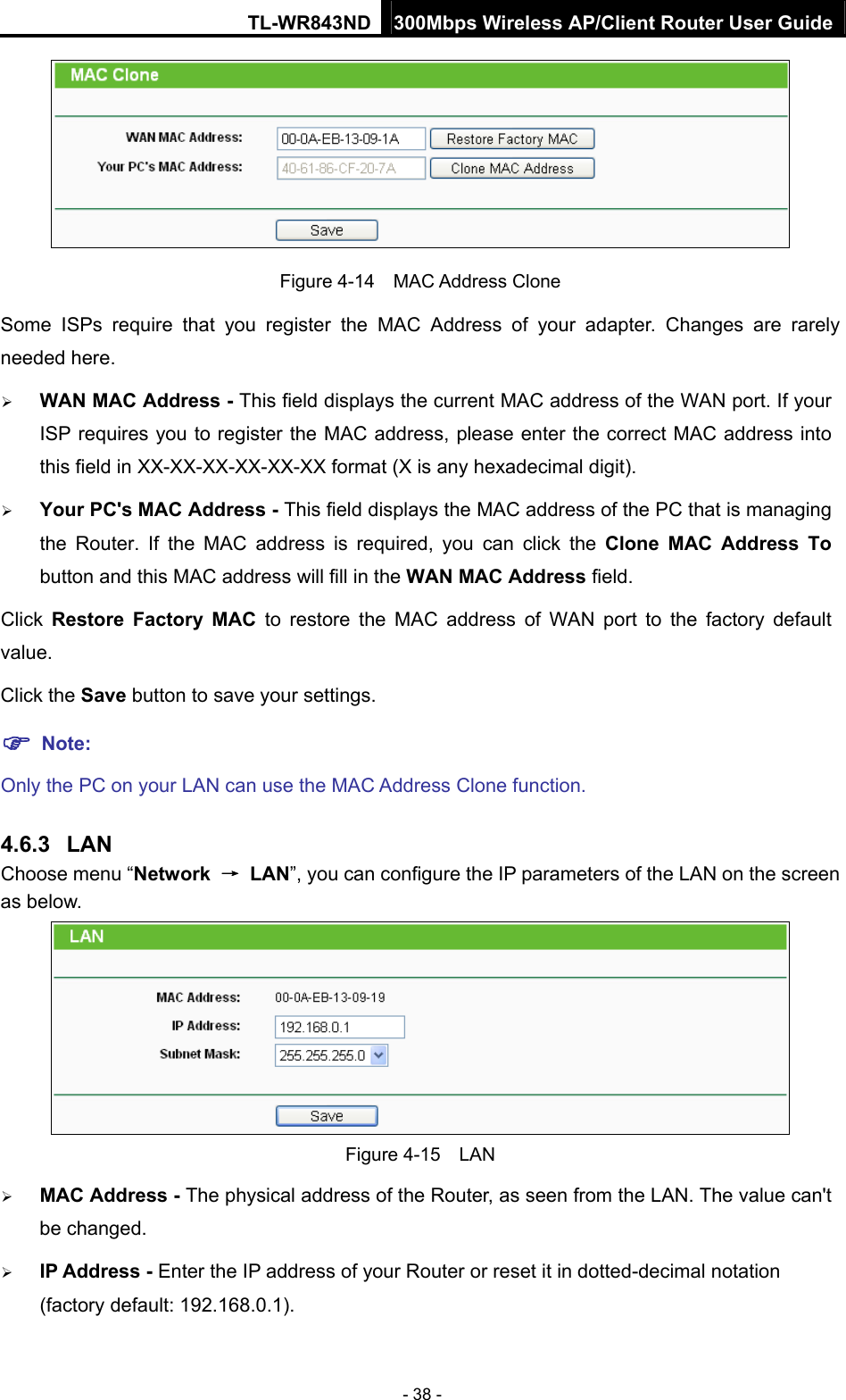 TL-WR843ND 300Mbps Wireless AP/Client Router User Guide - 38 -  Figure 4-14  MAC Address Clone Some ISPs require that you register the MAC Address of your adapter. Changes are rarely needed here.  WAN MAC Address - This field displays the current MAC address of the WAN port. If your ISP requires you to register the MAC address, please enter the correct MAC address into this field in XX-XX-XX-XX-XX-XX format (X is any hexadecimal digit).    Your PC&apos;s MAC Address - This field displays the MAC address of the PC that is managing the Router. If the MAC address is required, you can click the Clone MAC Address To button and this MAC address will fill in the WAN MAC Address field. Click  Restore Factory MAC to restore the MAC address of WAN port to the factory default value. Click the Save button to save your settings.  Note:  Only the PC on your LAN can use the MAC Address Clone function. 4.6.3  LAN Choose menu “Network  → LAN”, you can configure the IP parameters of the LAN on the screen as below.  Figure 4-15  LAN  MAC Address - The physical address of the Router, as seen from the LAN. The value can&apos;t be changed.  IP Address - Enter the IP address of your Router or reset it in dotted-decimal notation (factory default: 192.168.0.1). 