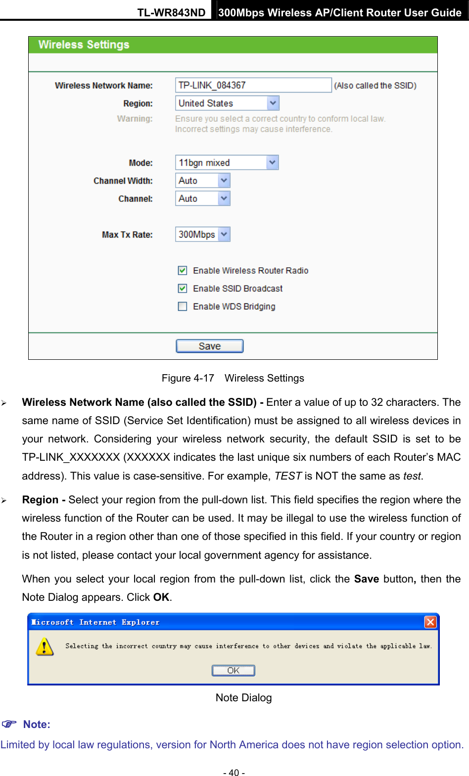 TL-WR843ND 300Mbps Wireless AP/Client Router User Guide - 40 -  Figure 4-17  Wireless Settings  Wireless Network Name (also called the SSID) - Enter a value of up to 32 characters. The same name of SSID (Service Set Identification) must be assigned to all wireless devices in your network. Considering your wireless network security, the default SSID is set to be TP-LINK_XXXXXXX (XXXXXX indicates the last unique six numbers of each Router’s MAC address). This value is case-sensitive. For example, TEST is NOT the same as test.  Region - Select your region from the pull-down list. This field specifies the region where the wireless function of the Router can be used. It may be illegal to use the wireless function of the Router in a region other than one of those specified in this field. If your country or region is not listed, please contact your local government agency for assistance. When you select your local region from the pull-down list, click the Save button, then the Note Dialog appears. Click OK.  Note Dialog    Note: Limited by local law regulations, version for North America does not have region selection option. 
