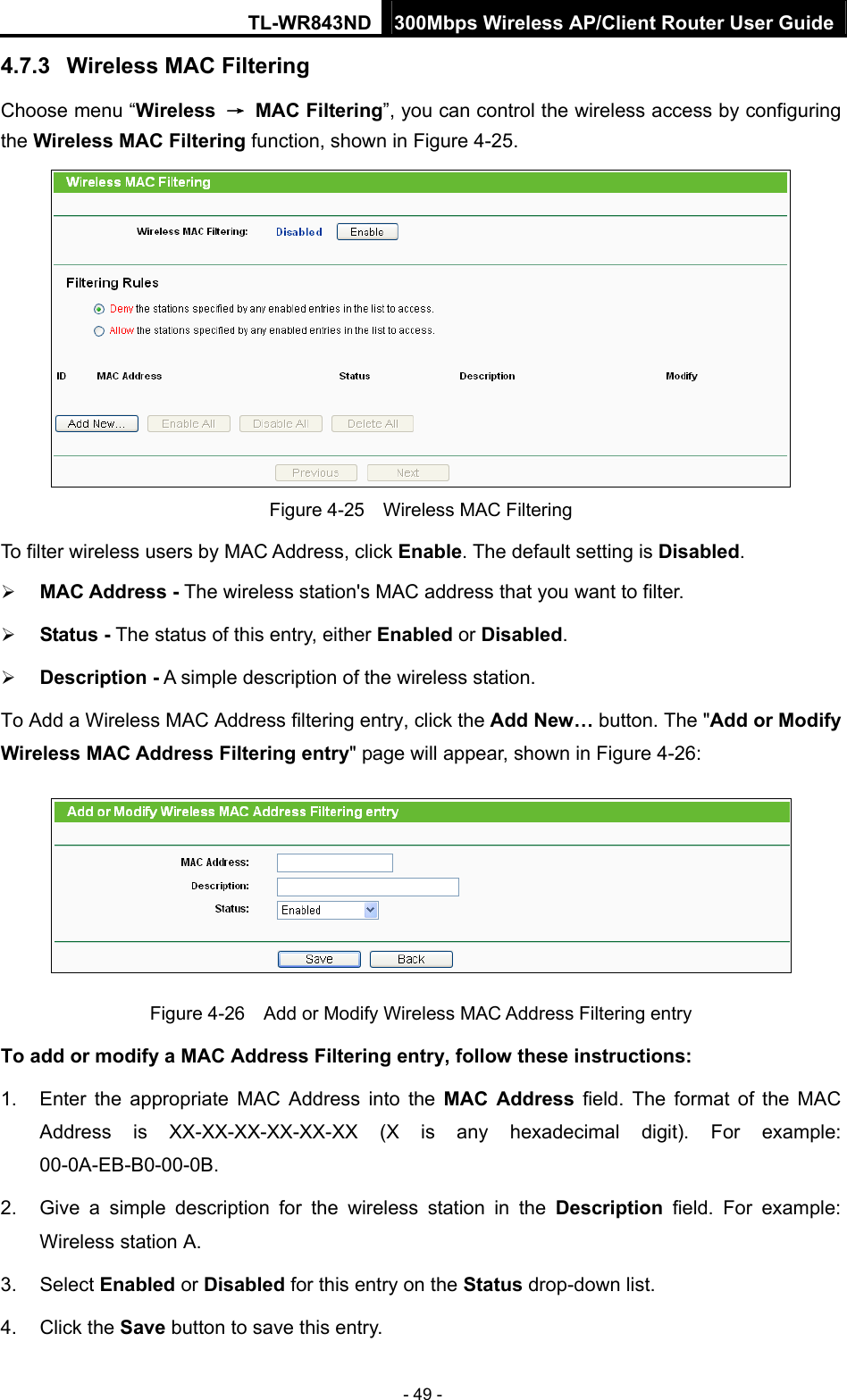 TL-WR843ND 300Mbps Wireless AP/Client Router User Guide - 49 - 4.7.3  Wireless MAC Filtering  Choose menu “Wireless  → MAC Filtering”, you can control the wireless access by configuring the Wireless MAC Filtering function, shown in Figure 4-25.  Figure 4-25    Wireless MAC Filtering To filter wireless users by MAC Address, click Enable. The default setting is Disabled.  MAC Address - The wireless station&apos;s MAC address that you want to filter.    Status - The status of this entry, either Enabled or Disabled.  Description - A simple description of the wireless station.   To Add a Wireless MAC Address filtering entry, click the Add New… button. The &quot;Add or Modify Wireless MAC Address Filtering entry&quot; page will appear, shown in Figure 4-26:  Figure 4-26    Add or Modify Wireless MAC Address Filtering entry To add or modify a MAC Address Filtering entry, follow these instructions: 1.  Enter the appropriate MAC Address into the MAC Address field. The format of the MAC Address is XX-XX-XX-XX-XX-XX (X is any hexadecimal digit). For example: 00-0A-EB-B0-00-0B.  2.  Give a simple description for the wireless station in the Description field. For example: Wireless station A. 3. Select Enabled or Disabled for this entry on the Status drop-down list. 4. Click the Save button to save this entry. 
