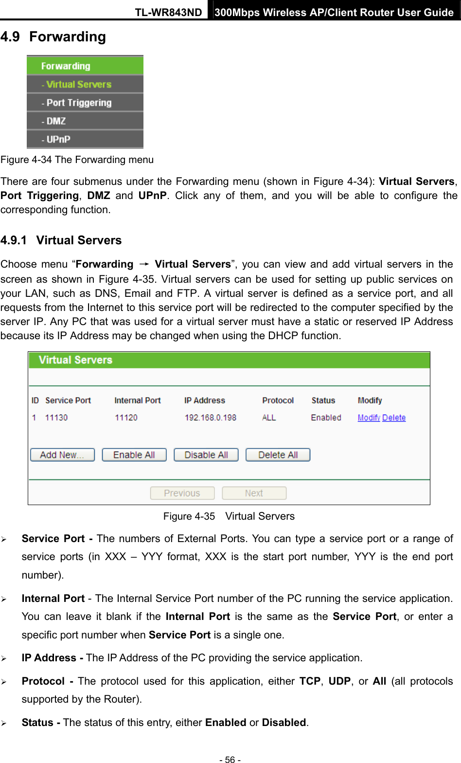 TL-WR843ND 300Mbps Wireless AP/Client Router User Guide - 56 - 4.9  Forwarding     Figure 4-34 The Forwarding menu There are four submenus under the Forwarding menu (shown in Figure 4-34): Virtual Servers, Port Triggering,  DMZ and UPnP. Click any of them, and you will be able to configure the corresponding function. 4.9.1  Virtual Servers Choose menu “Forwarding  → Virtual Servers”, you can view and add virtual servers in the screen as shown in Figure 4-35. Virtual servers can be used for setting up public services on your LAN, such as DNS, Email and FTP. A virtual server is defined as a service port, and all requests from the Internet to this service port will be redirected to the computer specified by the server IP. Any PC that was used for a virtual server must have a static or reserved IP Address because its IP Address may be changed when using the DHCP function.    Figure 4-35    Virtual Servers  Service Port - The numbers of External Ports. You can type a service port or a range of service ports (in XXX – YYY format, XXX is the start port number, YYY is the end port number).   Internal Port - The Internal Service Port number of the PC running the service application. You can leave it blank if the Internal Port is the same as the Service Port, or enter a specific port number when Service Port is a single one.  IP Address - The IP Address of the PC providing the service application.  Protocol - The protocol used for this application, either TCP,  UDP, or All  (all protocols supported by the Router).  Status - The status of this entry, either Enabled or Disabled. 