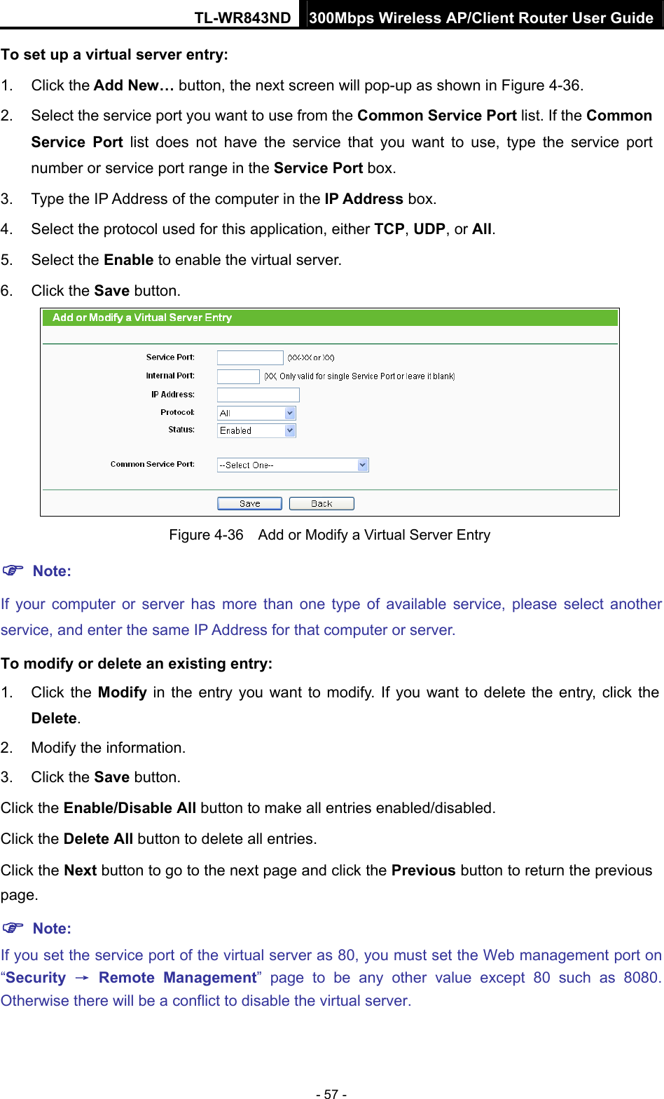 TL-WR843ND 300Mbps Wireless AP/Client Router User Guide - 57 - To set up a virtual server entry:   1. Click the Add New… button, the next screen will pop-up as shown in Figure 4-36. 2.  Select the service port you want to use from the Common Service Port list. If the Common Service Port list does not have the service that you want to use, type the service port number or service port range in the Service Port box. 3.  Type the IP Address of the computer in the IP Address box.  4.  Select the protocol used for this application, either TCP, UDP, or All. 5. Select the Enable to enable the virtual server. 6. Click the Save button.    Figure 4-36    Add or Modify a Virtual Server Entry  Note: If your computer or server has more than one type of available service, please select another service, and enter the same IP Address for that computer or server. To modify or delete an existing entry: 1. Click the Modify in the entry you want to modify. If you want to delete the entry, click the Delete. 2.  Modify the information.   3. Click the Save button. Click the Enable/Disable All button to make all entries enabled/disabled. Click the Delete All button to delete all entries. Click the Next button to go to the next page and click the Previous button to return the previous page.  Note: If you set the service port of the virtual server as 80, you must set the Web management port on “Security  → Remote Management” page to be any other value except 80 such as 8080. Otherwise there will be a conflict to disable the virtual server. 