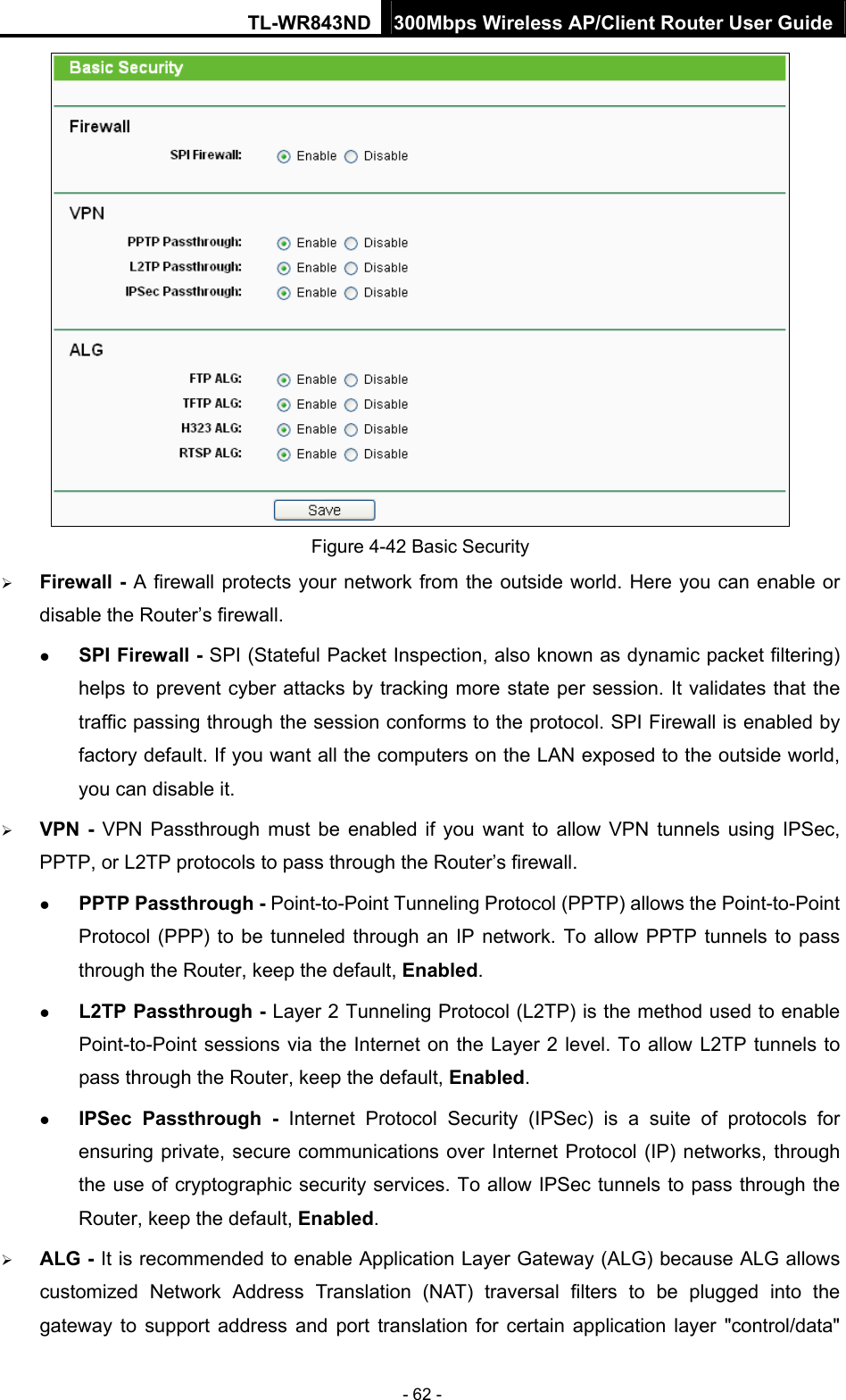TL-WR843ND 300Mbps Wireless AP/Client Router User Guide - 62 -  Figure 4-42 Basic Security  Firewall - A firewall protects your network from the outside world. Here you can enable or disable the Router’s firewall.  SPI Firewall - SPI (Stateful Packet Inspection, also known as dynamic packet filtering) helps to prevent cyber attacks by tracking more state per session. It validates that the traffic passing through the session conforms to the protocol. SPI Firewall is enabled by factory default. If you want all the computers on the LAN exposed to the outside world, you can disable it.    VPN - VPN Passthrough must be enabled if you want to allow VPN tunnels using IPSec, PPTP, or L2TP protocols to pass through the Router’s firewall.  PPTP Passthrough - Point-to-Point Tunneling Protocol (PPTP) allows the Point-to-Point Protocol (PPP) to be tunneled through an IP network. To allow PPTP tunnels to pass through the Router, keep the default, Enabled.   L2TP Passthrough - Layer 2 Tunneling Protocol (L2TP) is the method used to enable Point-to-Point sessions via the Internet on the Layer 2 level. To allow L2TP tunnels to pass through the Router, keep the default, Enabled.  IPSec Passthrough - Internet Protocol Security (IPSec) is a suite of protocols for ensuring private, secure communications over Internet Protocol (IP) networks, through the use of cryptographic security services. To allow IPSec tunnels to pass through the Router, keep the default, Enabled.  ALG - It is recommended to enable Application Layer Gateway (ALG) because ALG allows customized Network Address Translation (NAT) traversal filters to be plugged into the gateway to support address and port translation for certain application layer &quot;control/data&quot; 