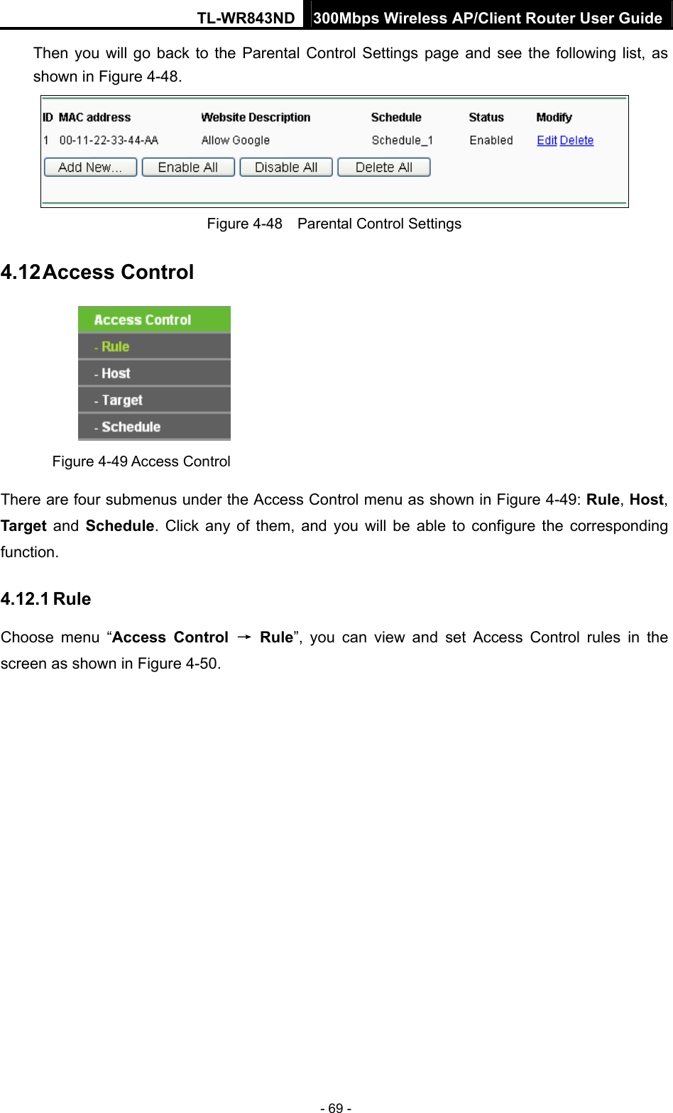 TL-WR843ND 300Mbps Wireless AP/Client Router User Guide - 69 - Then you will go back to the Parental Control Settings page and see the following list, as shown in Figure 4-48.  Figure 4-48    Parental Control Settings 4.12 Access Control  Figure 4-49 Access Control There are four submenus under the Access Control menu as shown in Figure 4-49: Rule, Host, Target and Schedule. Click any of them, and you will be able to configure the corresponding function. 4.12.1 Rule Choose menu “Access Control → Rule”, you can view and set Access Control rules in the screen as shown in Figure 4-50.  