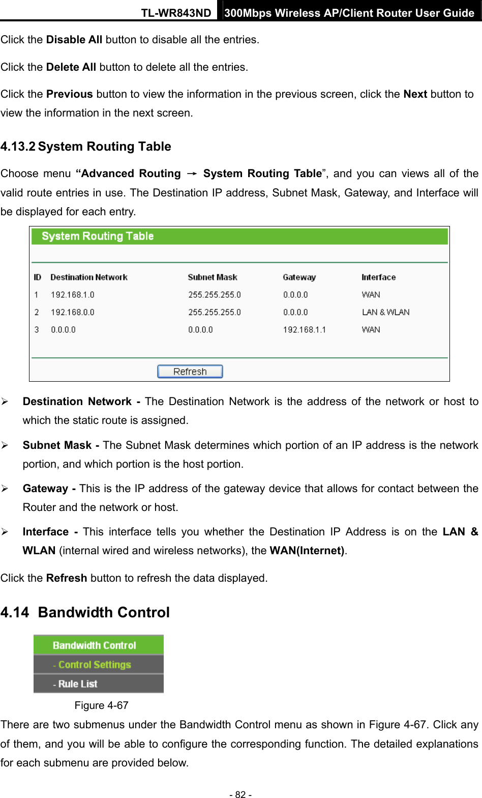 TL-WR843ND 300Mbps Wireless AP/Client Router User Guide - 82 - Click the Disable All button to disable all the entries. Click the Delete All button to delete all the entries. Click the Previous button to view the information in the previous screen, click the Next button to view the information in the next screen. 4.13.2 System Routing Table Choose menu “Advanced Routing → System Routing Table”, and you can views all of the valid route entries in use. The Destination IP address, Subnet Mask, Gateway, and Interface will be displayed for each entry.   Destination Network - The Destination Network is the address of the network or host to which the static route is assigned.    Subnet Mask - The Subnet Mask determines which portion of an IP address is the network portion, and which portion is the host portion.    Gateway - This is the IP address of the gateway device that allows for contact between the Router and the network or host.    Interface - This interface tells you whether the Destination IP Address is on the LAN &amp; WLAN (internal wired and wireless networks), the WAN(Internet).  Click the Refresh button to refresh the data displayed. 4.14   Bandwidth  Control  Figure 4-67 There are two submenus under the Bandwidth Control menu as shown in Figure 4-67. Click any of them, and you will be able to configure the corresponding function. The detailed explanations for each submenu are provided below. 