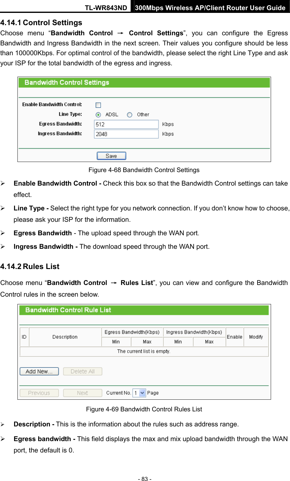 TL-WR843ND 300Mbps Wireless AP/Client Router User Guide - 83 - 4.14.1 Control Settings Choose menu “Bandwidth Control → Control Settings”, you can configure the Egress Bandwidth and Ingress Bandwidth in the next screen. Their values you configure should be less than 100000Kbps. For optimal control of the bandwidth, please select the right Line Type and ask your ISP for the total bandwidth of the egress and ingress.  Figure 4-68 Bandwidth Control Settings  Enable Bandwidth Control - Check this box so that the Bandwidth Control settings can take effect.  Line Type - Select the right type for you network connection. If you don’t know how to choose, please ask your ISP for the information.  Egress Bandwidth - The upload speed through the WAN port.  Ingress Bandwidth - The download speed through the WAN port. 4.14.2 Rules List Choose menu “Bandwidth Control → Rules List”, you can view and configure the Bandwidth Control rules in the screen below.  Figure 4-69 Bandwidth Control Rules List  Description - This is the information about the rules such as address range.  Egress bandwidth - This field displays the max and mix upload bandwidth through the WAN port, the default is 0. 