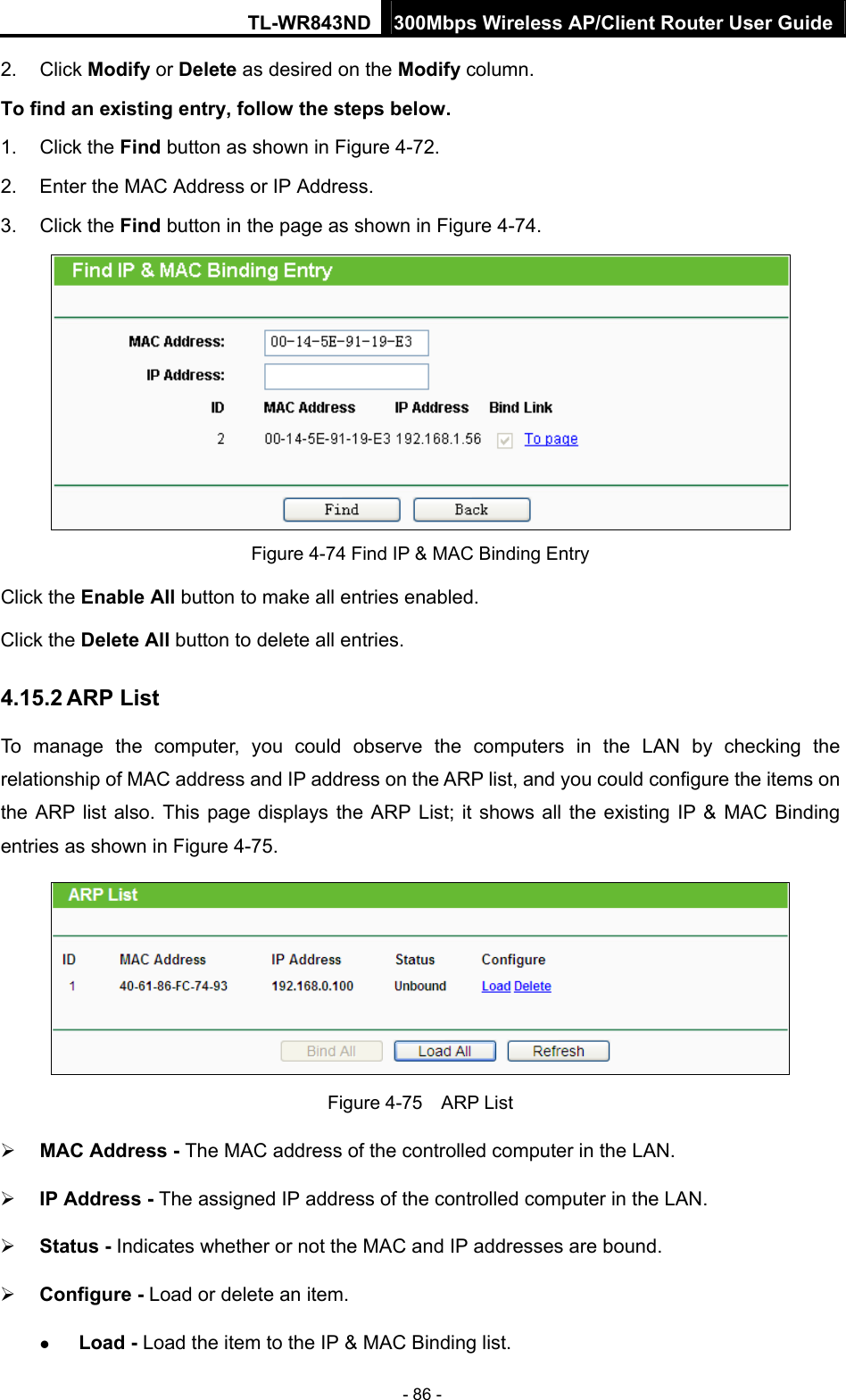 TL-WR843ND 300Mbps Wireless AP/Client Router User Guide - 86 - 2. Click Modify or Delete as desired on the Modify column.   To find an existing entry, follow the steps below. 1. Click the Find button as shown in Figure 4-72. 2.  Enter the MAC Address or IP Address. 3. Click the Find button in the page as shown in Figure 4-74.  Figure 4-74 Find IP &amp; MAC Binding Entry Click the Enable All button to make all entries enabled. Click the Delete All button to delete all entries. 4.15.2 ARP List To manage the computer, you could observe the computers in the LAN by checking the relationship of MAC address and IP address on the ARP list, and you could configure the items on the ARP list also. This page displays the ARP List; it shows all the existing IP &amp; MAC Binding entries as shown in Figure 4-75.    Figure 4-75  ARP List  MAC Address - The MAC address of the controlled computer in the LAN.    IP Address - The assigned IP address of the controlled computer in the LAN.    Status - Indicates whether or not the MAC and IP addresses are bound.  Configure - Load or delete an item.    Load - Load the item to the IP &amp; MAC Binding list.   