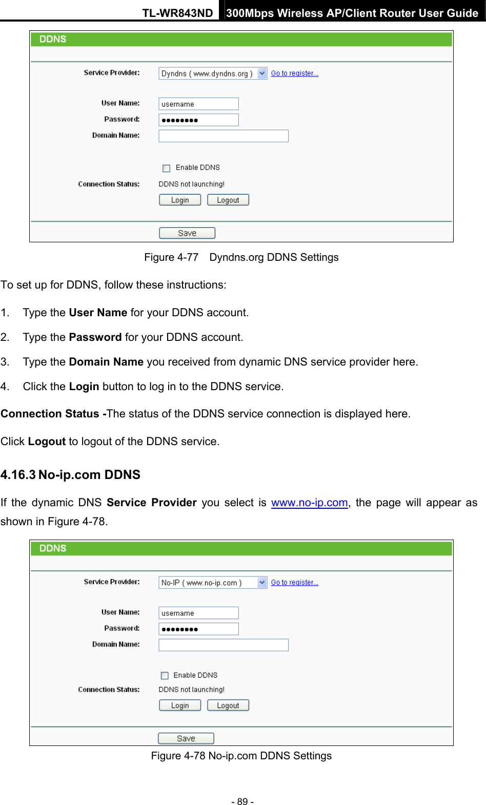 TL-WR843ND 300Mbps Wireless AP/Client Router User Guide - 89 -  Figure 4-77    Dyndns.org DDNS Settings To set up for DDNS, follow these instructions: 1. Type the User Name for your DDNS account.   2. Type the Password for your DDNS account.   3. Type the Domain Name you received from dynamic DNS service provider here.   4. Click the Login button to log in to the DDNS service. Connection Status -The status of the DDNS service connection is displayed here. Click Logout to logout of the DDNS service.   4.16.3 No-ip.com DDNS If the dynamic DNS Service Provider you select is www.no-ip.com, the page will appear as shown in Figure 4-78.  Figure 4-78 No-ip.com DDNS Settings 