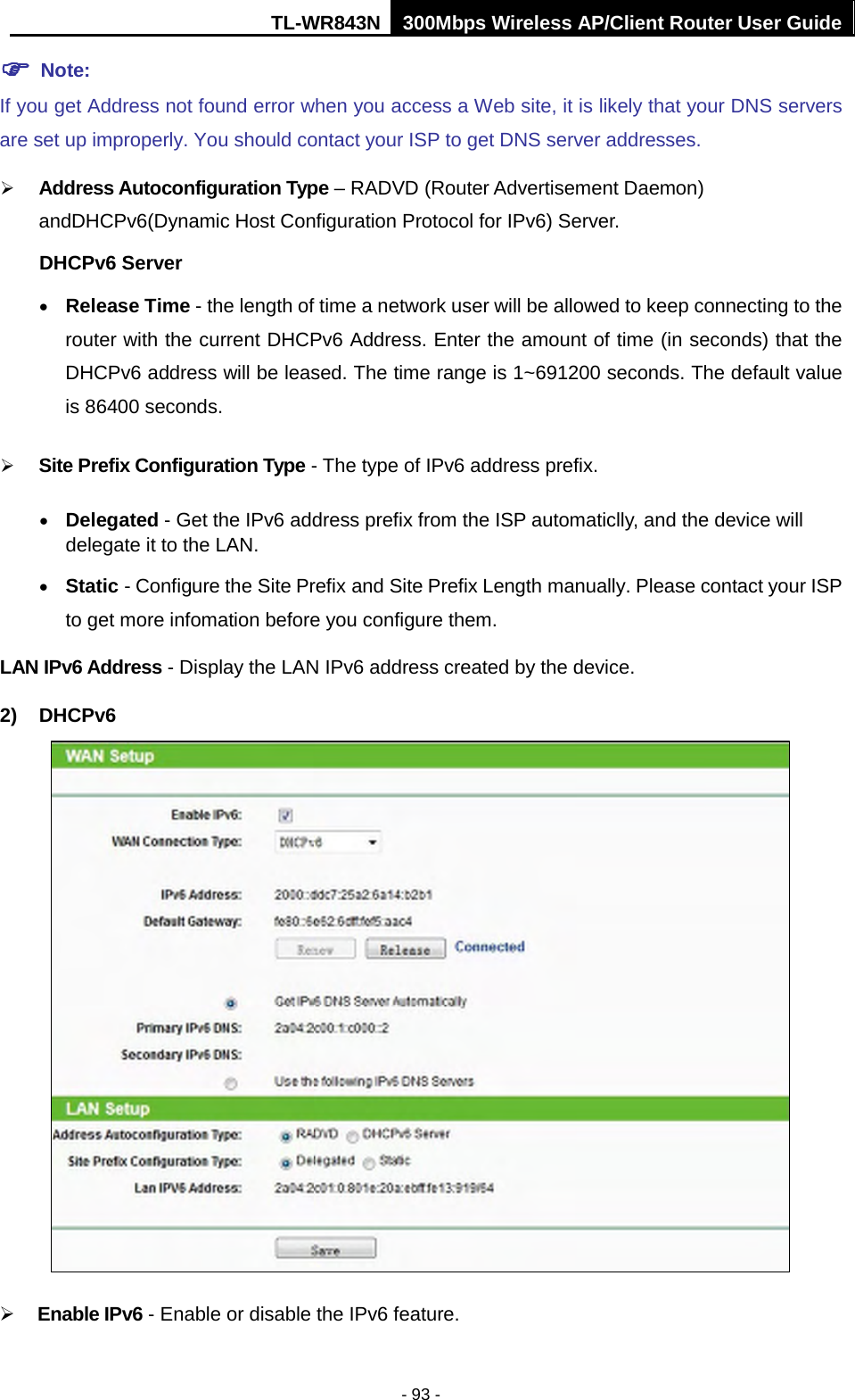 TL-WR843N 300Mbps Wireless AP/Client Router User Guide - 93 -  Note:If you get Address not found error when you access a Web site, it is likely that your DNS servers are set up improperly. You should contact your ISP to get DNS server addresses. Address Autoconfiguration Type – RADVD (Router Advertisement Daemon)andDHCPv6(Dynamic Host Configuration Protocol for IPv6) Server.DHCPv6 Server•Release Time - the length of time a network user will be allowed to keep connecting to therouter with the current DHCPv6 Address. Enter the amount of time (in seconds) that theDHCPv6 address will be leased. The time range is 1~691200 seconds. The default valueis 86400 seconds.Site Prefix Configuration Type - The type of IPv6 address prefix.•Delegated - Get the IPv6 address prefix from the ISP automaticlly, and the device willdelegate it to the LAN.•Static - Configure the Site Prefix and Site Prefix Length manually. Please contact your ISPto get more infomation before you configure them.LAN IPv6 Address - Display the LAN IPv6 address created by the device. 2) DHCPv6Enable IPv6 - Enable or disable the IPv6 feature.