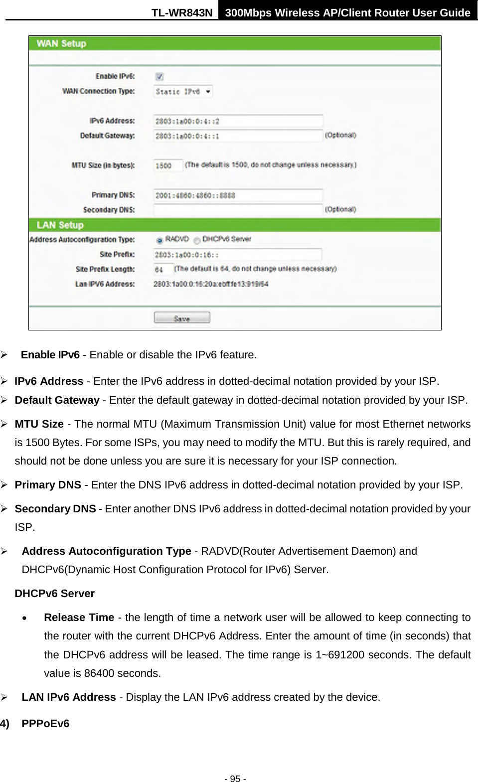 TL-WR843N 300Mbps Wireless AP/Client Router User Guide - 95 - Enable IPv6 - Enable or disable the IPv6 feature.IPv6 Address - Enter the IPv6 address in dotted-decimal notation provided by your ISP.Default Gateway - Enter the default gateway in dotted-decimal notation provided by your ISP.MTU Size - The normal MTU (Maximum Transmission Unit) value for most Ethernet networksis 1500 Bytes. For some ISPs, you may need to modify the MTU. But this is rarely required, andshould not be done unless you are sure it is necessary for your ISP connection.Primary DNS - Enter the DNS IPv6 address in dotted-decimal notation provided by your ISP.Secondary DNS - Enter another DNS IPv6 address in dotted-decimal notation provided by yourISP.Address Autoconfiguration Type - RADVD(Router Advertisement Daemon) andDHCPv6(Dynamic Host Configuration Protocol for IPv6) Server.DHCPv6 Server •Release Time - the length of time a network user will be allowed to keep connecting tothe router with the current DHCPv6 Address. Enter the amount of time (in seconds) thatthe DHCPv6 address will be leased. The time range is 1~691200 seconds. The defaultvalue is 86400 seconds.LAN IPv6 Address - Display the LAN IPv6 address created by the device.4) PPPoEv6